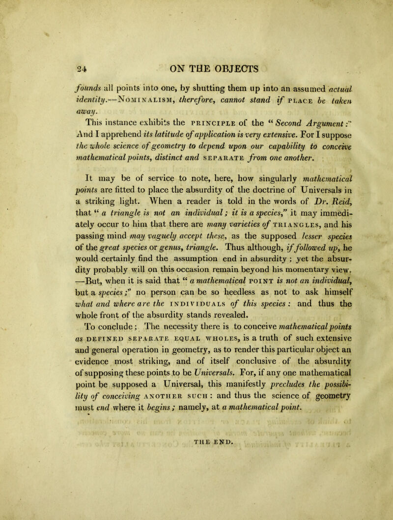 founds all points into one, by shutting them up into an assumed actual identity.—Nominalism, therefore, cannot stand if place be taken away. This instance exhibits the principle of the “ Second Argument And I apprehend its latitude of application is very extensive. For I suppose the whole science of geometry to depend upon our capability to conceive mathematical points, distinct and separate from one another. It may be of service to note, here, how singularly mathematical points are fitted to place the absurdity of the doctrine of Universals in a striking light. When a reader is told in the words of Dr. Reid, that “ a triangle is not an individual; it is a species,” it may immedi- ately occur to him that there are many varieties of triangles, and his passing mind may vaguely accept these, as the supposed lesser species of the great species or genus, triangle. Thus although, if followed up, he would certainly find the assumption end in absurdity ; yet the absur- dity probably will on this occasion remain beyond his momentary view. —-But, when it is said that “ a mathematical point is not an individual, but a speciesno person can be so heedless as not to ask himself what and where are the individuals of this species ; and thus the whole front of the absurdity stands revealed. To conclude; The necessity there is to conceive mathematical points as defined separate equal wholes, is a truth of such extensive and general operation in geometry, as to render this particular object an evidence most striking, and of itself conclusive of the absurdity of supposing these points to be Universals. For, if any one mathematical point be supposed a Universal, this manifestly precludes the possibi- lity of conceiving another such : and thus the science of geometry must end where it begins ; namely, at a mathematical point. THE END.