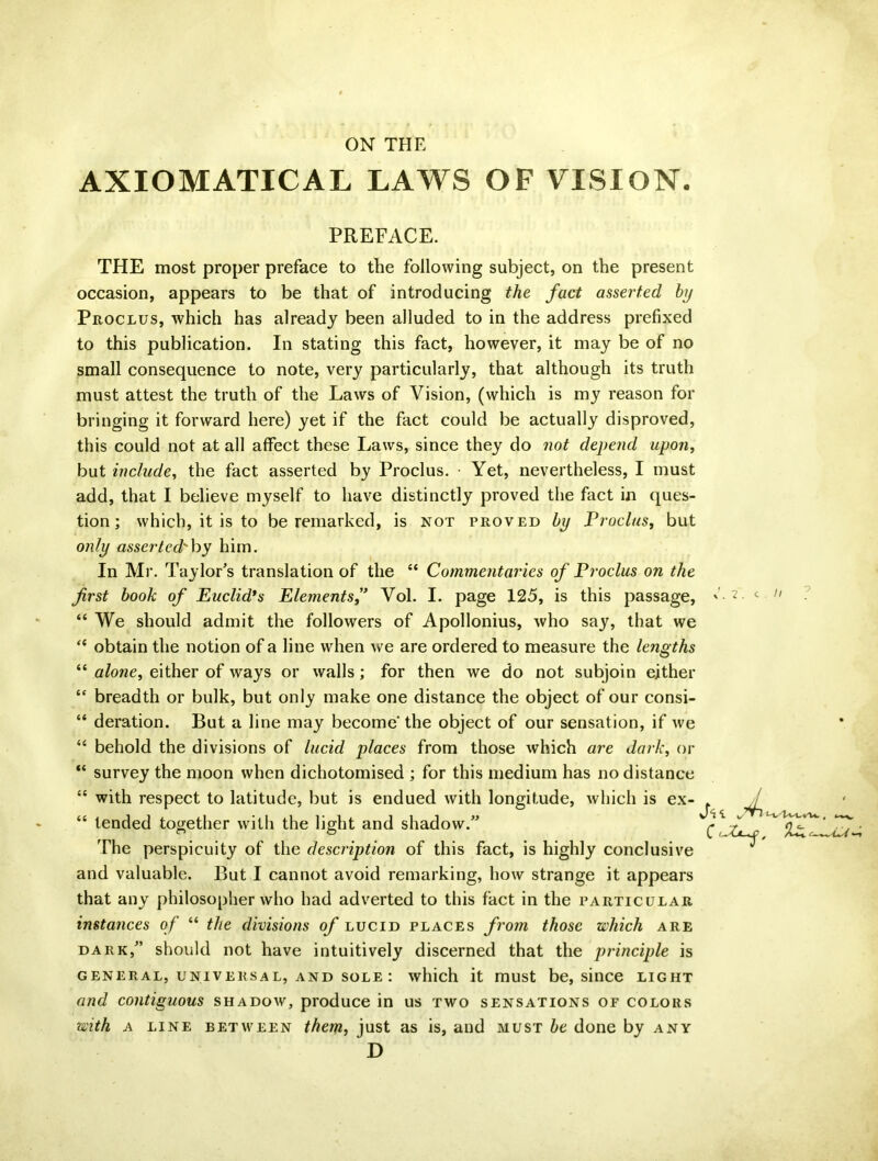 ON THE AXIOMATICAL LAWS OF VISION. PREFACE. THE most proper preface to the following subject, on the present occasion, appears to be that of introducing the fact asserted by Proclus, which has already been alluded to in the address prefixed to this publication. In stating this fact, however, it may be of no small consequence to note, very particularly, that although its truth must attest the truth of the Laws of Vision, (which is my reason for bringing it forward here) yet if the fact could be actually disproved, this could not at all affect these Laws, since they do not depend upon, but include, the fact asserted by Proclus. Yet, nevertheless, I must add, that I believe myself to have distinctly proved the fact in ques- tion; which, it is to be remarked, is not proved by Proclus, but only asserted'hy him. In Mr. Taylor’s translation of the “ Commentaries of Proclus on the first book of Euclid’s Elements,” Vol. I. page 125, is this passage, Ct. c // “ We should admit the followers of Apollonius, who say, that we “ obtain the notion of a line when we are ordered to measure the lengths “ alone, either of ways or walls; for then we do not subjoin either “ breadth or bulk, but only make one distance the object of our consi- “ deration. But a line may become* the object of our sensation, if we “ behold the divisions of lucid places from those which are dark, or “ survey the moon when dichotomised ; for this medium has no distance “ with respect to latitude, but is endued with longitude, which is ex- “ tended together with the light and shadow.” The perspicuity of the description of this fact, is highly conclusive and valuable. But I cannot avoid remarking, how strange it appears that any philosopher who had adverted to this fact in the particular instances of “ the divisions of lucid places from those which are dark,” should not have intuitively discerned that the principle is general, universal, and sole : which it must be, since light and contiguous shadow, produce in us two sensations of colors with a line between them, just as is, and must be done by any D fill C