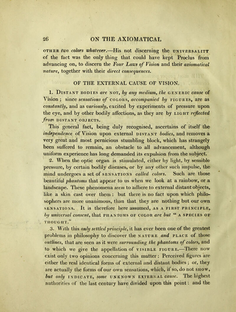 other two colors whatever.—His not discerning the universality of the fact was the only thing that could have kept Proclus from advancing on, to discern the Four Laws of Vision and their axiomatical nature, together with their direct consequences. OF THE EXTERNAL CAUSE OF VISION. 1. Distant bodies are not, by any medium, the generic cause of Vision; since sensations of colors, accompanied by figures, are as constantly, and as variously, excited by experiments of pressure upon the eye, and by other bodily affections, as they are by light reflected from distant objects. This general fact, being duly recognised, ascertains of itself the independence of Vision upon external distant bodies, and removes a very great and most pernicious stumbling block, which has strangely been suffered to remain, an obstacle to all advancement, although uniform experience has long demanded its expulsion from the subject. 2. When the optic organ is stimulated, either by light, by sensible pressure, by certain bodily diseases, or by any other such impulse, the mind undergoes a set of sensations called colors. Such are those beautiful phantoms that appear to us when we look at a rainbow, or a landscape. These phenomena seem to adhere to external distant objects, like a skin cast over them : but there is no fact upon which philo- sophers are more unanimous, than that they are nothing but our own sensations. It is therefore here assumed, as a first principle, by universal consent, that phantoms of color are but “ a species of thought.” .3. With this only settled principle, it has ever been one of the greatest problems in philosophy to discover the nature and place of those outlines, that are seen as it were surrounding the phantoms of colors, and to which we give the appellation of visible figure.—There now exist only two opinions concerning this matter: Perceived figures are either the real identical forms of external and distant bodies ; or, they are actually the forms of our own sensations, which, if so, do not show, but only indicate, some unknown external cause. The highest authorities of the last century have divided upon this point: and the
