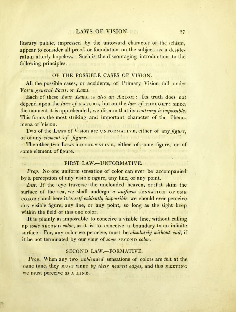 literary public, impressed by the untoward character of the schism, appear to consider all proof, or foundation on the subject, as a deside- ratum utterly hopeless. Such is the discouraging introduction to the following principles. OF THE POSSIBLE CASES OF VISION. All the possible cases, or accidents, of Primary Vision fall under Four general Facts, or Laws. Each of these Four Laws, is also an Axiom : Its truth does not depend upon the laws of nature, but on the law of thought; since, the moment it is apprehended, we discern that its contrary is impossible. This forms the most striking and important character of the Pheno- mena of Vision. Two of the Laws of Vision are unformative, either of any figure, or of any element of figure. The other two Laws are formative, either of some figure, or of some element of figure. FIRST LAW.—UNFORMATIVE. Frop. No one uniform sensation of color can ever be accompanied by a perception of any visible figure, any line, or any point. Inst. If the eye traverse the unclouded heaven, or if it skim the surface of the sea, we shall undergo a uniform sensation of one color ; and here it is self-evidently impossible we should ever perceive any visible figure, any line, or any point, so long as the sight keep within the field of this one color. It is plainly as impossible to conceive a visible line, without calling up some second color, as it is to conceive a boundary to an infinite surface : For, any color we perceive, must be absolutely without end, if it be not terminated by our view of some second color. SECOND LAW.—FORMATIVE. Prop. When any two unblended sensations of colors are felt at the same time, they must meet by their nearest edges, and this meeting we must perceive as a line.