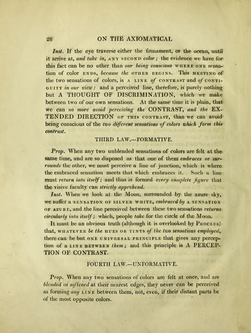 Inst. If the eye traverse either the firmament, or the ocean, until it arrive at, and take in, any second color; the evidence we have for this fact can be no other than our being conscious where one sensa- tion of color ends, because the other begins. This meeting of the two sensations of colors, is a line of contrast and of conti- guity in our view : and a perceived line, therefore, is purely nothing but A THOUGHT OF DISCRIMINATION, which we make between two of our own sensations. At the same time it is plain, that we can no more avoid perceiving the CONTRAST, and the EX- TENDED DIRECTION of this contrast, than we can avoid being conscious of the two diferent sensations of colors which form this contrast. THIRD LAW.—FORMATIVE. Prop. When any two unblended sensations of colors are felt at the same time, and are so disposed as that one of them embraces or sur- rounds the other, we must perceive a line of junction, which is where the embraced sensation meets that which embraces it. Such a line must return into itself; and thus is formed every complete figure that the visive faculty can strictly apprehend. Inst. When we look at the Moon, surrounded by the azure sky, we suffer a sensation of silver white, embraced by a sensation of azure, and the line perceived between these two sensations returns circularly into itself; which, people take for the circle of the Moon. It must be an obvious truth (although it is overlooked by Proclus) that, whatever be the hues or tints of the two sensations employed, there can be but one universal principle that gives any percep- tion of a line between them; and this principle is A PERCEP- TION OF CONTRAST. FOURTH LAW.—UNFORMATIVE. Prop. When any two sensations of colors are felt at once, and are blended ox softened at their nearest edges, they never can be perceived as forming any line between them, not, even, if their distant parts be of the most opposite colors.