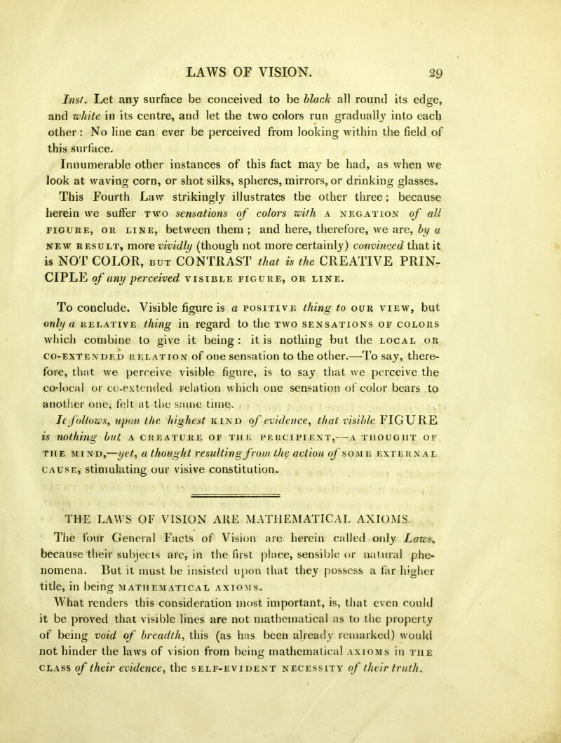 Inst. Let any surface be conceived to be black all round its edge, and white in its centre, and let the two colors run gradually into each other : No line can ever be perceived from looking within the field of this surface. Innumerable other instances of this fact may be had, as when we look at waving corn, or shot silks, spheres, mirrors, or drinking glasses. This Fourth Law strikingly illustrates the other three; because herein we suffer two sensations of colors with a negation of all figure, or line, between them ; and here, therefore, we are, by a new result, more vividly (though not more certainly) convinced that it is NOT COLOR, but CONTRAST that is the CREATIVE PRIN- CIPLE of any perceived visible figure, or line. To conclude. Visible figure is a positive thing to our view, but only a relative thing in regard to the two sensations of colors which combine to give it being : it is nothing but the local or co-extended relation of one sensation to the other.—To say, there- fore, that we perceive visible figure, is to say that we perceive the co-local or co-extended relation which one sensation of color bears to another one, felt at the same time. It follows, upon the highest kind of evidence, that visible FIGURE is nothing but a creature of tiie percipient,—a thought of the mind,—yet, a thought resulting from the action of some external cause, stimulating our visive constitution. THE LAWS OF VISION ARE MATHEMATICAL AXIOMS. The four General Facts of Vision are herein called only Laws, because their subjects are, in the first place, sensible or natural phe- nomena. But it must be insisted upon that they possess a far higher title, in being mathematical axioms. What renders this consideration most important, is, that even could it be proved that visible lines are not mathematical as to the property of being void of breadth, this (as has been already remarked) would not hinder the laws of vision from being mathematical axioms in the class of their evidence, the self-evident necessity of their truth.
