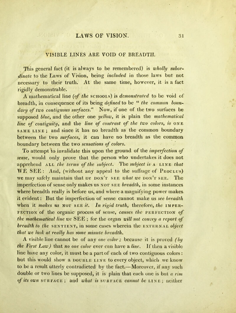 VISIBLE LINES ARE VOID OF BREADTH. This general fact (it is always to be remembered) is wholly subor- dinate to the L,aws of Vision, being included in those laws but not necessary to their truth. At the same time, however, it is a fact rigidly demonstrable. A mathematical line (of the schools) is demonstrated to be void of breadth, in consequence of its being defined to be “ the common boun- dary of two contiguous surfaces .” Now, if one of the two surfaces be supposed blue, and the other one yellow, it is plain the mathematical line of contiguity, and the line of contrast of the two colors, is one same line ; and since it has no breadth as the common boundary between the two surfaces, it can have no breadth as the common boundary between the two sensations of colors. To attempt to invalidate this upon the ground of the imperfection of sense, would only prove that the person who undertakes it does not apprehend all the terms of the subject. The subject is a line that WE SEE: And, (without any appeal to the suffrage of Proclus) we may safely maintain that we don’t see what we don’t see. The imperfection of sense only makes us not see breadth, in some instances where breadth really is before us, and where a magnifying power makes it evident: But the imperfection of sense cannot make us sec breadth when it makes us not see it. In rigid truth, therefore, Me imper- fection of the organic process of sense, causes the perfection of the mathematical line we SEE ; for the organ will not convey a report of breadth to the sentient, in some cases wherein the external object that we look at really has some minute breadth. A visible line cannot be of any one color; because it is proved (by the First Law) that no one color ever can have a line. If then a visible line have any color, it must be a part of each of two contiguous colors : but this would show a double line to every object, which we know to be a result utterly contradicted by the fact.—Moreover, if any such double or two lines be supposed, it is plain that each one is but a rim oj its own surface; and what is surface cannot be line; neither