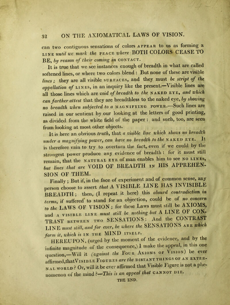 can two contiguous sensations of colors appear to us us forming 3, LINE until we mark the peace where BOTH COLORS CEASE TO BE, hy reason of their coming in contact. It is true that we see instances enough of breadth in what are called softened lines, or where two colors blend : But none of these are visible lines; they are all visible surfaces, and they must be stript of the appellation of lines, in an inquiry like the present.—Visible lines aie all those lines which are void of breadth to the naked eye, and which can farther attest that they are breadthless to the naked eye, by showing no breadth when subjected to a magnifying power.—Such lines are raised in our sentient by our looking at the letters of good piinting, as divided from the white field of the paper : and such, too, are seen from looking at most other objects. It is here an obvious truth, that a visible line which shows no breadth under a magnifying power, can have no breadth to the naked eye. It is therefore vain to try to overturn the fact, even if we could by the strongest power produce any evidence of breadth : for it must still remain that the natural eye of man enables him to see no lines, but lines that are VOID OF BREADTH in HIS APPREHEN- SION OF THEM. Finally • But if, in the face of experiment and of common sense, any person choose to assert that A VISIBLE LINE HAS INVISIBLE BREADTH ; then, (I repeat it here) this absurd contradiction in terms, if suffered’ to stand for an objection, could be of no concern to the LAWS OF VISION; for these Laws must still be AXIOMS, and a visible line must still be nothing but A LINE OF CON- TRAST between two SENSATIONS: And the CONTRAST LINE must still, and for ever, be where the SENSATIONS are which form it, which is in the MIND itself. HEREUPON, (urged by the moment of the evidence, and by the infinite magnitude of the consequence,) 1 make the appeal, in this one question,—Will it (against the Four Axioms of Vision) be ever affirmed,thatVisiBLE Figures are the distant things of an exter- nal world ? Or, will it be ever affirmed that Visible Figure is not a phe- nomenon of the mind ?—This is an appeal that cannot die. THE END.