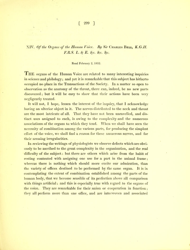 XIV. Of the Organs of the Human Voice. By Sir Charles Bell, K.G.II. F.R.S. L. 8$ E. 8$c. &;c. 8fc. Read February 2, 1832. I IIE organs of the Human Voice are related to many interesting inquiries in science and philology; and yet it is remarkable that this subject has hitherto occupied no place in the Transactions of the Society. In a matter so open to observation as the anatomy of the throat, there can, indeed, be no new parts discovered ; but it will be easy to show that their actions have been very negligently treated. It will not, I hope, lessen the interest of the inquiry, that I acknowledge having an ulterior object in it. The nerves distributed to the neck and throat are the most intricate of all. That they have not been unravelled, and dis- tinct uses assigned to each, is owing to the complexity and the numerous associations of the organs to which they tend. When we shall have seen the necessity of combination among the various parts, for producing the simplest effort of the voice, we shall find a reason for these numerous nerves, and for their seeming irregularities. In reviewing the writings of physiologists we observe defects which are obvi- ously to be ascribed to the great complexity in the organization, and the real difficulty of the subject: but there are others which arise from the habit of resting contented with assigning one use for a part in the animal frame; whereas there is nothing which should more excite our admiration, than the variety of offices destined to be performed by the same organ. It is in contemplating the extent of combination established among the parts of the human body, that we become sensible of its perfection above all comparison with things artificial; and this is especially true with regard to the organs of the voice. They are remarkable for their union or cooperation in function ; they all perform more than one office, and are interwoven and associated