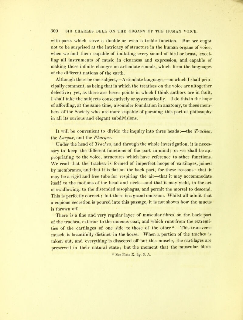 with parts which serve a double or even a treble function. But we ought not to be surprised at the intricacy of structure in the human organs of voice, when we find them capable of imitating every sound of bird or beast, excel- ling all instruments of music in clearness and expression, and capable of making those infinite changes on articulate sounds, which form the languages of the different nations of the earth. Although there be one subject,—Articulate language,—on which I shall prin- cipally comment, as being that in which the treatises on the voice are altogether defective; yet, as there are lesser points in which I think authors are in fault, I shall take the subjects consecutively or systematically. I do this in the hope of affording, at the same time, a sounder foundation in anatomy, to those mem- bers of the Society who are more capable of pursuing this part of philosophy in all its curious and elegant subdivisions. It will be convenient to divide the inquiry into three heads :—the Trachea, the Larynx, and the Pharynx. Under the head of Trachea, and through the whole investigation, it is neces- sary to keep the different functions of the part in mind; or we shall be ap- propriating to the voice, structures which have reference to other functions. We read that the trachea is formed of imperfect hoops of cartilages, joined by membranes, and that it is flat on the back part, for these reasons : that it may be a rigid and free tube for respiring the air—that it may accommodate itself to the motions of the head and neck—and that it may yield, in the act of swallowing, to the distended oesophagus, and permit the morsel to descend. This is perfectly correct; but there is a grand omission. Whilst all admit that a copious secretion is poured into this passage, it is not shown how the mucus is thrown off. There is a fine and very regular layer of muscular fibres on the back part of the trachea, exterior to the mucous coat, and which runs from the extremi- ties of the cartilages of one side to those of the other *. This transverse muscle is beautifully distinct in the horse. When a portion of the trachea is taken out, and everything is dissected off but this muscle, the cartilages are preserved in their natural state ; but the moment that the muscular fibres * See Plate X. fig. 3. A.