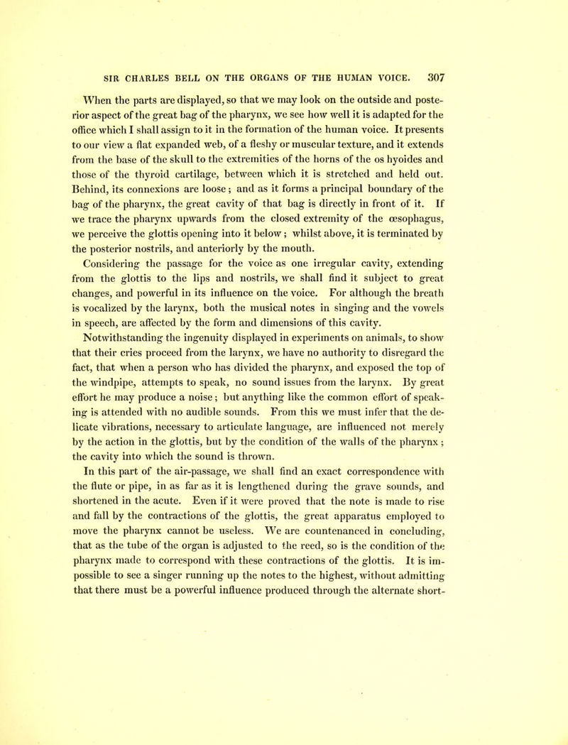 When the parts are displayed, so that we may look on the outside and poste- rior aspect of the great bag of the pharynx, we see how well it is adapted for the office which I shall assign to it in the formation of the human voice. It presents to our view a flat expanded web, of a fleshy or muscular texture, and it extends from the base of the skull to the extremities of the horns of the os hyoides and those of the thyroid cartilage, between which it is stretched and held out. Behind, its connexions are loose ; and as it forms a principal boundary of the bag of the pharynx, the great cavity of that bag is directly in front of it. If we trace the pharynx upwards from the closed extremity of the oesophagus, we perceive the glottis opening into it below; whilst above, it is terminated by the posterior nostrils, and anteriorly by the mouth. Considering the passage for the voice as one irregular cavity, extending from the glottis to the lips and nostrils, we shall find it subject to great changes, and powerful in its influence on the voice. For although the breath is vocalized by the larynx, both the musical notes in singing and the vowels in speech, are affected by the form and dimensions of this cavity. Notwithstanding the ingenuity displayed in experiments on animals, to show that their cries proceed from the larynx, we have no authority to disregard the fact, that when a person who has divided the pharynx, and exposed the top of the windpipe, attempts to speak, no sound issues from the larynx. By great effort he may produce a noise ; but anything like the common effort of speak- ing is attended with no audible sounds. From this we must infer that the de- licate vibrations, necessary to articulate language, are influenced not merely by the action in the glottis, but by the condition of the walls of the pharynx; the cavity into which the sound is thrown. In this part of the air-passage, we shall find an exact correspondence with the flute or pipe, in as far as it is lengthened during the grave sounds, and shortened in the acute. Even if it were proved that the note is made to rise and fall by the contractions of the glottis, the great apparatus employed to move the pharynx cannot be useless. We are countenanced in concluding, that as the tube of the organ is adjusted to the reed, so is the condition of the pharynx made to correspond with these contractions of the glottis. It is im- possible to see a singer running up the notes to the highest, without admitting that there must be a powerful influence produced through the alternate short-
