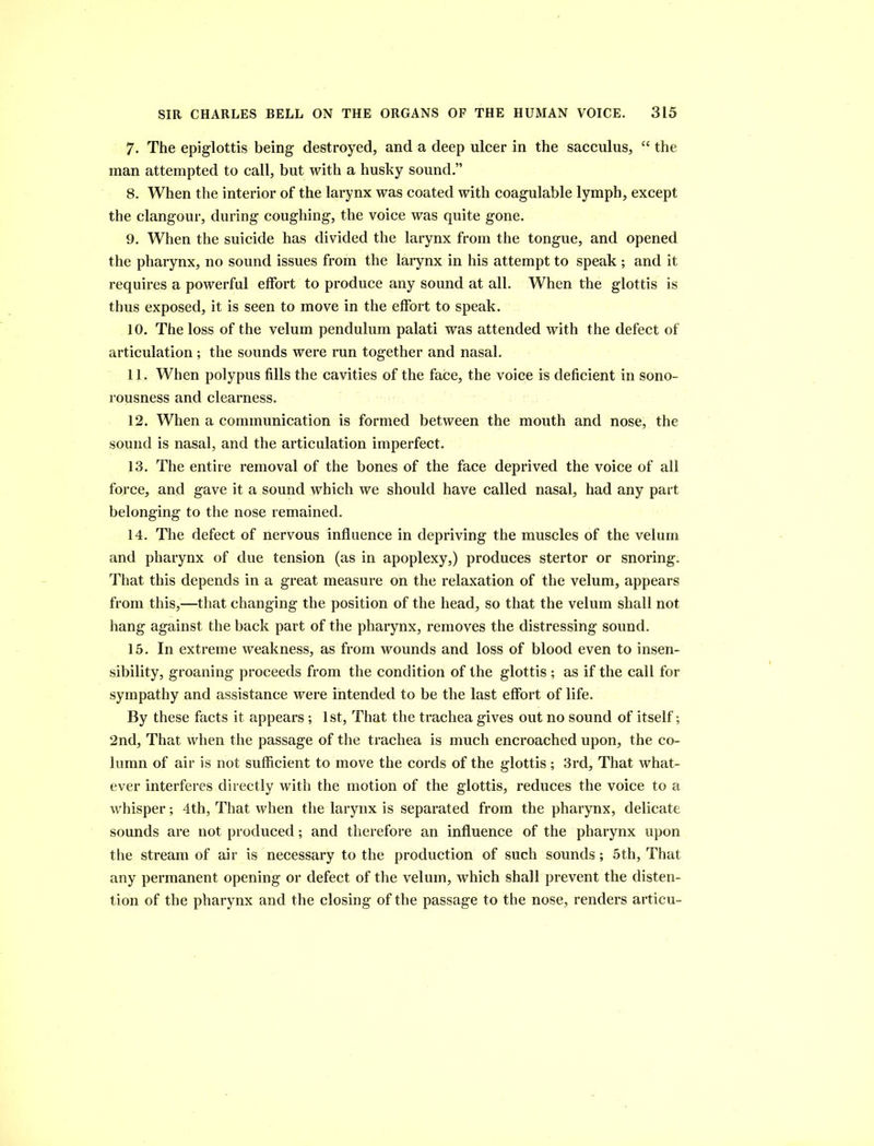 7. The epiglottis being destroyed, and a deep ulcer in the sacculus, “ the man attempted to call, but with a husky sound.” 8. When the interior of the larynx was coated with coagulable lymph, except the clangour, during coughing, the voice was quite gone. 9. When the suicide has divided the larynx from the tongue, and opened the pharynx, no sound issues from the larynx in his attempt to speak ; and it requires a powerful effort to produce any sound at all. When the glottis is thus exposed, it is seen to move in the effort to speak. 10. The loss of the velum pendulum palati was attended with the defect of articulation ; the sounds were run together and nasal. 11. When polypus fills the cavities of the face, the voice is deficient in sono- rousness and clearness. 12. When a communication is formed between the mouth and nose, the sound is nasal, and the articulation imperfect. 13. The entire removal of the bones of the face deprived the voice of all force, and gave it a sound which we should have called nasal, had any part belonging to the nose remained. 14. The defect of nervous influence in depriving the muscles of the velum and pharynx of due tension (as in apoplexy,) produces stertor or snoring. That this depends in a great measure on the relaxation of the velum, appears from this,—that changing the position of the head, so that the velum shall not hang against the back part of the pharynx, removes the distressing sound. 15. In extreme weakness, as from wounds and loss of blood even to insen- sibility, groaning proceeds from the condition of the glottis ; as if the call for sympathy and assistance were intended to be the last effort of life. By these facts it appears ; 1st, That the trachea gives out no sound of itself; 2nd, That when the passage of the trachea is much encroached upon, the co- lumn of air is not sufficient to move the cords of the glottis; 3rd, That what- ever interferes directly with the motion of the glottis, reduces the voice to a whisper; 4th, That when the larynx is separated from the pharynx, delicate sounds are not produced; and therefore an influence of the pharynx upon the stream of air is necessary to the production of such sounds; 5th, That any permanent opening or defect of the velum, which shall prevent the disten- tion of the pharynx and the closing of the passage to the nose, renders articu-