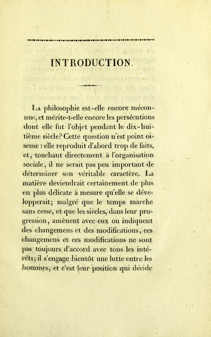 INTRODUCTION. La philosophie est-elle encore mécon- nue, et mérite-t-elle encore les persécutions dont elle fut l’objet pendant le dix-hui- tième siècle? Cette question n’est point oi- seuse : elle reproduit d’abord trop de faits, et, touchant directement à l’organisation sociale, il ne serait pas peu important de déterminer son véritable caractère. La matière deviendrait certainement de plus en plus délicate à mesure quelle se déve- lopperait; malgré que le temps marche sans cesse, et que les siècles, dans leur pro- gression, amènent avec eux ou indiquent des changemens et des modifications, ces changemens et ces modifications ne sont pas toujours d’accord avec tous les inté- rêts; il s’engage bientôt une lutte entre les hommes, et c’est leur position qui décide