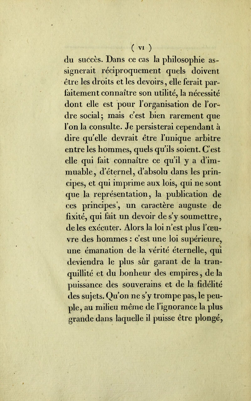du succès. Dans ce cas la philosophie as- signerait réciproquement quels doivent être les droits et les devoirs, elle ferait par- faitement connaître son utilité, la nécessité dont elle est pour l’organisation de l’or- dre social 5 mais c’est bien rarement que l’on la consulte. Je persisterai cependant à dire quelle devrait être l’unique arbitre entre les hommes, quels qu’ils soient. C’est elle qui fait connaître ce qu’il y a d’im- muable, d’éternel, d’absolu dans les prin- cipes, et qui imprime aux lois, qui ne sont que la représentation, la publication de ces principes4, un caractère auguste de fixité, qui fait un devoir de s’y soumettre, de les exécuter. Alors la loi n’est plus l’œu- vre des hommes : c’est une loi supérieure, une émanation de la vérité éternelle, qui deviendra le plus sûr garant de la tran- quillité et du bonheur des empires, de la puissance des souverains et de la fidélité des sujets. Qu’on ne s’y trompe pas, le peu- ple, au milieu même de l’ignorance la plus grande dans laquelle il puisse être plongé,