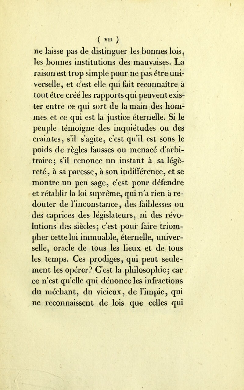 ne laisse pas de distinguer les bonnes lois, les bonnes institutions des mauvaises. La raison est trop simple pour ne pas être uni- verselle, et c’est elle qui fait reconnaître à tout être créé les rapports qui peuvent exis- ter entre ce qui sort de la main des hom- mes et ce qui est la justice éternelle. Si le peuple témoigne des inquiétudes ou des craintes, s’il s’agite, c’est qu’il est sous le poids de règles fausses ou menacé d’arbi- traire; s’il renonce un instant à sa légè- reté, à sa paresse, à son indifférence, et se montre un peu sage, c’est, pour défendre et rétablir la loi suprême, qui n’a rien à re- douter de l’inconstance, des faiblesses ou des caprices des législateurs, ni des révo- lutions des siècles; c’est pour faire triom- pher cette loi immuable, éternelle, univer- selle, oracle de tous les lieux et de tous les temps. Ces prodiges, qui peut seule- ment les opérer? C’est la philosophie; car ce n’est qu’elle qui dénonce les infractions du méchant, du vicieux, de l’impie, qui ne reconnaissent de lois que celles qui