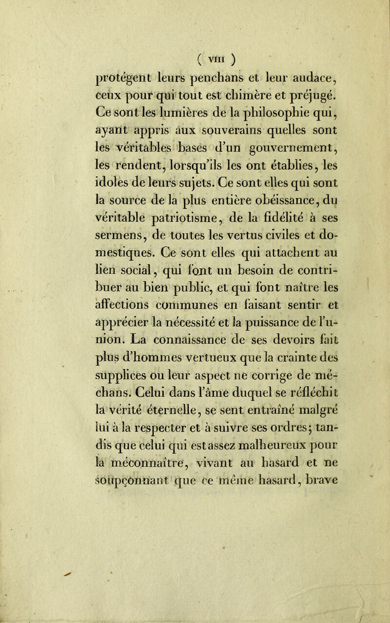 protègent leurs penchans et leur audace, ceux pour qui tout est chimère et préjugé. Ce sont les lumières de la philosophie qui, ayant appris aux souverains quelles sont les véritables bases d’un gouvernement, les rendent, lorsqu’ils les ont établies, les idoles de leurs sujets. Ce sont elles qui sont la source de la plus entière obéissance, du véritable patriotisme, de la fidélité à ses sermens, de toutes les vertus civiles et do- mestiques. Ce sont elles qui attachent au lien social, qui l'ont un besoin de contri- buer au bien public, et qui font naître les affections communes en faisant sentir et apprécier la nécessité et la puissance de l’u- nion. La connaissance de ses devoirs fait plus d’hommes vertueux que la crainte des supplices ou leur aspect ne corrige de mé- dians. Celui dans l’àme duquel se réfléchit la vérité éternelle, se sent entraîné malgré lui à la respecter et à suivre ses ordres ; tan- dis que celui qui est assez malheureux pour la méconnaître, vivant au hasard et ne soupçonnant que ce meme hasard, brave