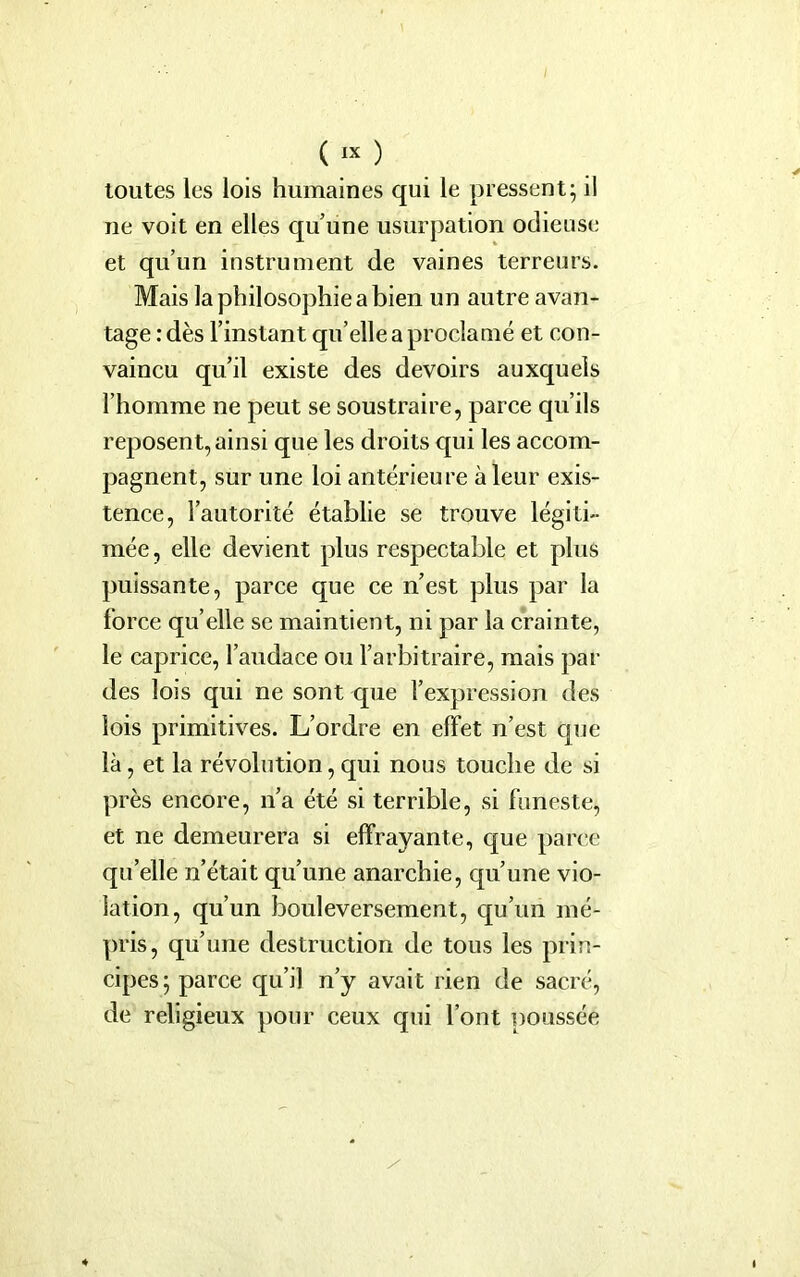 toutes les lois humaines qui le pressent; il ne voit en elles quune usurpation odieuse et qu’un instrument de vaines terreurs. Mais la philosophie a bien un autre avan- tage : dès l’instant qu’elle a proclamé et con- vaincu qu’il existe des devoirs auxquels l’homme ne peut se soustraire, parce qu’ils reposent, ainsi que les droits qui les accom- pagnent, sur une loi antérieure à leur exis- tence, l’autorité établie se trouve légiti- mée , elle devient plus respectable et plus puissante, parce que ce n’est plus par la force qu’elle se maintient, ni par la crainte, le caprice, l’audace ou l’arbitraire, mais par des lois qui ne sont que l’expression des lois primitives. L’ordre en effet n’est que là, et la révolution, qui nous touche de si près encore, n’a été si terrible, si funeste, et ne demeurera si effrayante, que parce qu’elle n’était qu’une anarchie, qu’une vio- lation, qu’un bouleversement, qu’un mé- pris, qu’une destruction de tous les prin- cipes; parce qu’il n’y avait rien de sacré, de religieux pour ceux qui l’ont poussée