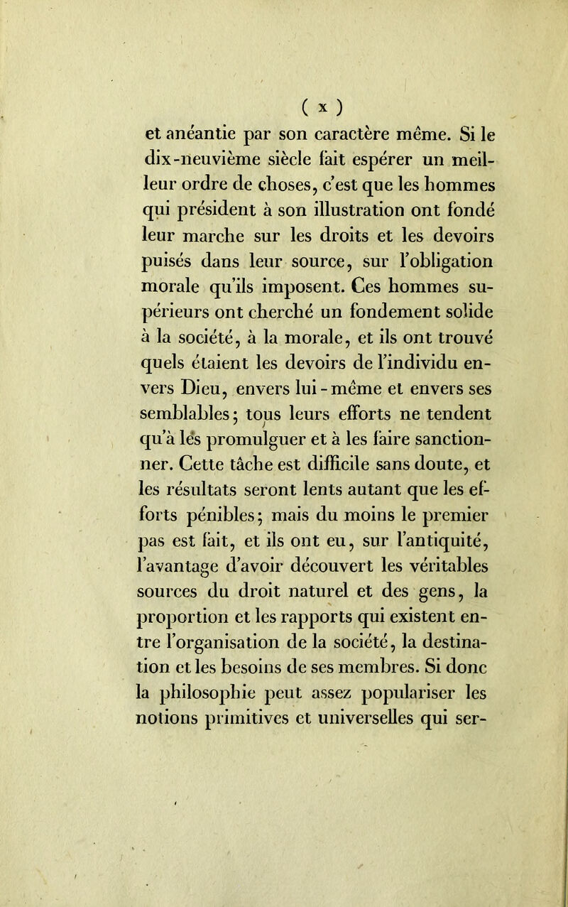 et anéantie par son caractère même. Si le dix-neuvième siècle lait espérer un meil- leur ordre de choses, c’est que les hommes qui président à son illustration ont fondé leur marche sur les droits et les devoirs puisés dans leur source, sur l’obligation morale qu’ils imposent. Ces hommes su- périeurs ont cherché un fondement solide à la société, à la morale, et ils ont trouvé quels étaient les devoirs de l’individu en- vers Dieu, envers lui-même et envers ses semblables: tous leurs efforts ne tendent qu’à lés promulguer et à les faire sanction- ner. Cette tâche est difficile sans doute, et les résultats seront lents autant que les ef- forts pénibles ; mais du moins le premier pas est fait, et ils ont eu, sur l’antiquité, l’avantage d’avoir découvert les véritables sources du droit naturel et des gens, la proportion et les rapports qui existent en- tre l’organisation de la société, la destina- tion et les besoins de ses membres. Si donc la philosophie peut assez populariser les notions primitives et universelles qui ser-