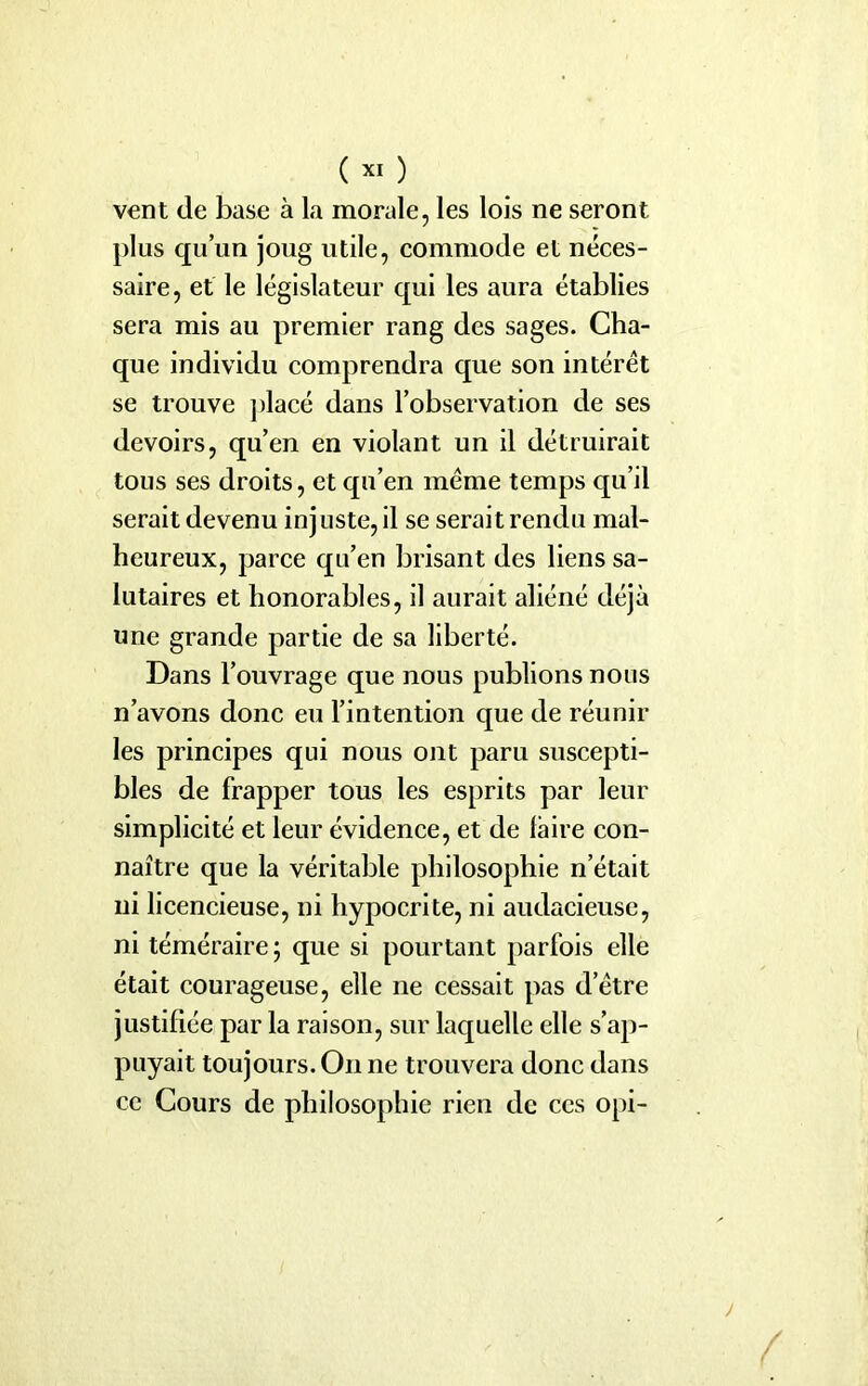 vent de base à la morale, les lois ne seront plus qu’un joug utile, commode et néces- saire, et le législateur qui les aura établies sera mis au premier rang des sages. Cha- que individu comprendra que son intérêt se trouve placé dans l’observation de ses devoirs, qu’en en violant un il détruirait tous ses droits, et qu’en même temps qu’il serait devenu injuste, il se serait rendu mal- heureux, parce qu’en brisant des liens sa- lutaires et honorables, il aurait aliéné déjà une grande partie de sa liberté. Dans l’ouvrage que nous publions nous n’avons donc eu l’intention que de réunir les principes qui nous ont paru suscepti- bles de frapper tous les esprits par leur simplicité et leur évidence, et de faire con- naître que la véritable philosophie n’était ni licencieuse, ni hypocrite, ni audacieuse, ni téméraire; que si pourtant parfois elle était courageuse, elle ne cessait pas d’être justifiée par la raison, sur laquelle elle s’ap- puyait toujours. O11 ne trouvera donc dans ce Cours de philosophie rien de ces opi-