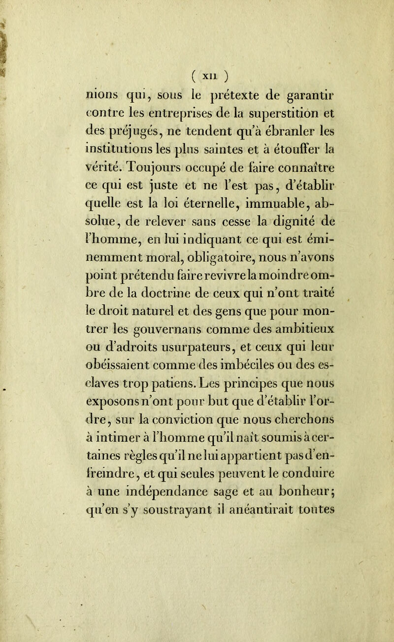 nions qui, sous le prétexte de garantir contre les entreprises de la superstition et des préjugés, ne tendent qu’à ébranler les institutions les plus saintes et à étouffer la vérité. Toujours occupé de faire connaître ce qui est juste et ne l’est pas, d’établir quelle est la loi éternelle, immuable, ab- solue, de relever sans cesse la dignité de l’homme, en lui indiquant ce qui est émi- nemment moral, obligatoire, nous n’avons point prétendu faire revivre la moindre om- bre de la doctrine de ceux qui n’ont traité le droit naturel et des gens que pour mon- trer les gouvernans comme des ambitieux ou d’adroits usurpateurs, et ceux qui leur obéissaient comme des imbéciles ou des es- claves trop patiens. Les principes que nous exposons n’ont pour but que d’établir l’or- dre, sur la conviction que nous cherchons à intimer à l’homme qu’il naît soumis à cer- taines règles qu’il ne lui appartient pasd’en- fremdre, et qui seules peuvent le conduire à une indépendance sage et au bonheur; qu’en s’y soustrayant il anéantirait toutes N