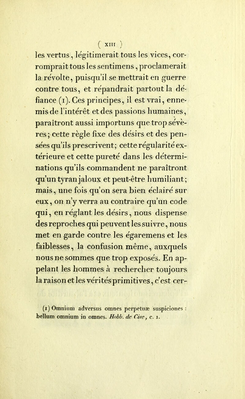 ( XIIT ) les vertus, légitimerait tous les vices, cor- romprait tous les sentimens, proclamerait la révolte, puisqu’il se mettrait en guerre contre tous, et répandrait partout la dé- fiance (i).Ces principes, il est vrai, enne- mis de l’intérêt et des passions humaines, paraîtront aussi importuns que trop sévè- res; cette règle fixe des désirs et des pen- sées qu’ils prescrivent; cette régularité ex- térieure et cette pureté dans les détermi- nations qu’ils commandent ne paraîtront qu’un tyran jaloux et peut-être humiliant; mais, une fois qu’on sera bien éclairé sur eux, on n’y verra au contraire qu’un code qui, en réglant les désirs, nous dispense des reproches qui peuvent les suivre, nous met en garde contre les égaremens et les faiblesses, la confusion même, auxquels nous ne sommes que trop exposés. En ap- pelant les hommes à rechercher toujours la raison et les vérités primitives, c’est cer- (r) Omnium adversus omnes perpetuæ suspiciones : bellum omnium in omnes. Hnbb. de Cive, c. i.