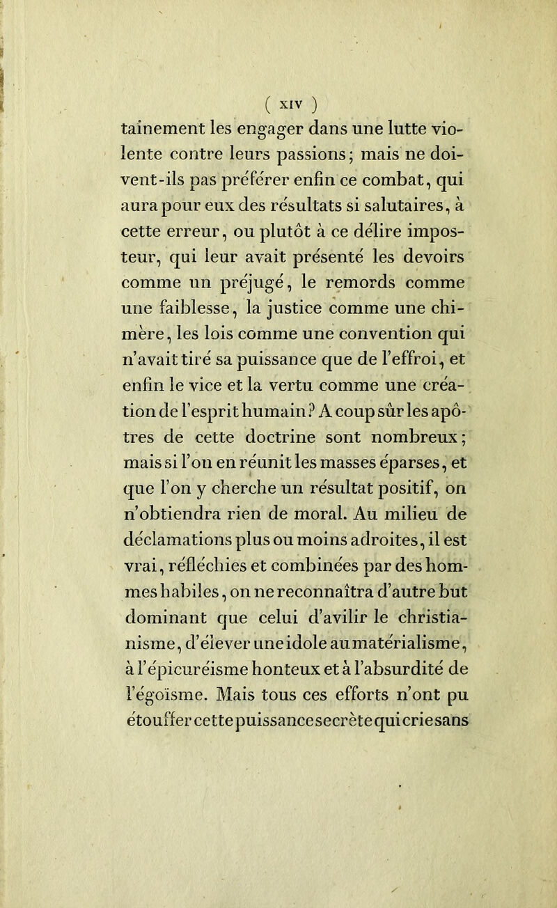 ( X£V ) tainement les engager dans une lutte vio- lente contre leurs passions ; mais ne doi- vent-ils pas préférer enfin ce combat, qui aura pour eux des résultats si salutaires, à cette erreur, ou plutôt à ce délire impos- teur, qui leur avait présenté les devoirs comme un préjugé, le remords comme une faiblesse, la justice comme une chi- mère , les lois comme une convention qui n’avait tiré sa puissance que de l’effroi, et enfin le vice et la vertu comme une créa- tion de l’esprit humain ? A coup sûr les apô- tres de cette doctrine sont nombreux; mais si l’on en réunit les masses éparses, et que l’on y cherche un résultat positif, on n’obtiendra rien de moral. Au milieu de déclamations plus ou moins adroites, il est vrai, réfléchies et combinées par des hom- mes habiles, on ne reconnaîtra d’autre but dominant que celui d’avilir le christia- nisme, cl’éiever une idole au matérialisme, à l’épicuréisme honteux et à l’absurdité de l’égoïsme. Mais tous ces efforts n’ont pu étouffer cette puissance secrète qui crie sans