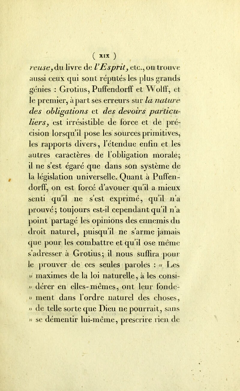 ( ) reuse, du livre de VEsprit, etc., on trou ve aussi ceux qui sont réputés les plus grands génies : Grotius, Puffendorff et Wolff, et le premier, à part ses erreurs sur la nature des obligations et des devoirs pai'ticu- liers, est irrésistible de force et de pré- cision lorsqu’il pose les sources primitives, les rapports divers, l’étendue enfin et les autres caractères de l’obligation morale; il ne s’est égaré que dans son système de la législation universelle. Quant à Puffen- dorff, on est forcé d’avouer qu’il a mieux senti qu’il ne s’est exprimé, qu’il n’a prouvé; toujours est-il cependant qu’il n’a point partagé les opinions des ennemis du droit naturel, puisqu’il ne s’arme jamais que pour les combattre et qu’il ose même s’adresser à Grotius; il nous suffira pour le prouver de ces seules paroles : « Les » maximes de la loi naturelle, à les consi- » dérer en elles-mêmes, ont leur fonde- » ment dans l’ordre naturel des choses, » de telle sorte que Dieu ne pourrait, sans » se démentir lui-même, prescrire rien de