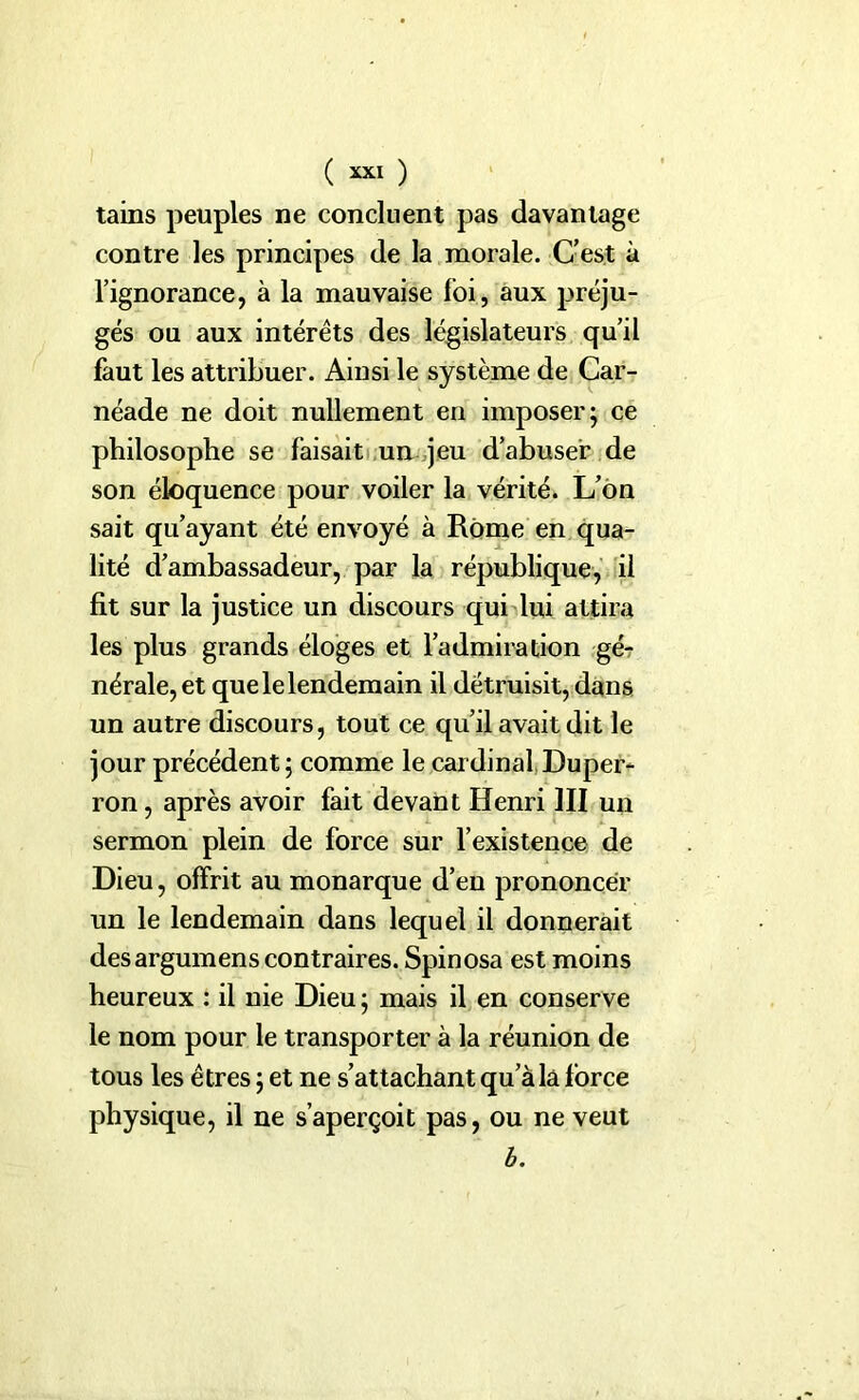tains peuples ne concluent pas davantage contre les principes de la morale. C’est à l’ignorance, à la mauvaise foi, aux préju- gés ou aux intérêts des législateurs qu’il faut les attribuer. Ainsi le système de Car- néade ne doit nullement en imposer; ce philosophe se faisait un jeu d’abuser de son éloquence pour voiler la vérité. L’on sait qu’ayant été envoyé à Rome en qua- lité d’ambassadeur, par la république, il fit sur la justice un discours qui lui attira les plus grands éloges et l’admiration gé- nérale, et que le lendemain il détruisit, dans un autre discours, tout ce qu’il avait dit le jour précédent; comme le cardinal Duper- ron, après avoir fait devant Henri III un sermon plein de force sur l’existence de Dieu, offrit au monarque d’en prononcer un le lendemain dans lequel il donnerait desargumens contraires. Spinosa est moins heureux : il nie Dieu ; mais il en conserve le nom pour le transporter à la réunion de tous les êtres ; et ne s’attachant qu’à la force physique, il ne s’aperçoit pas, ou ne veut h.