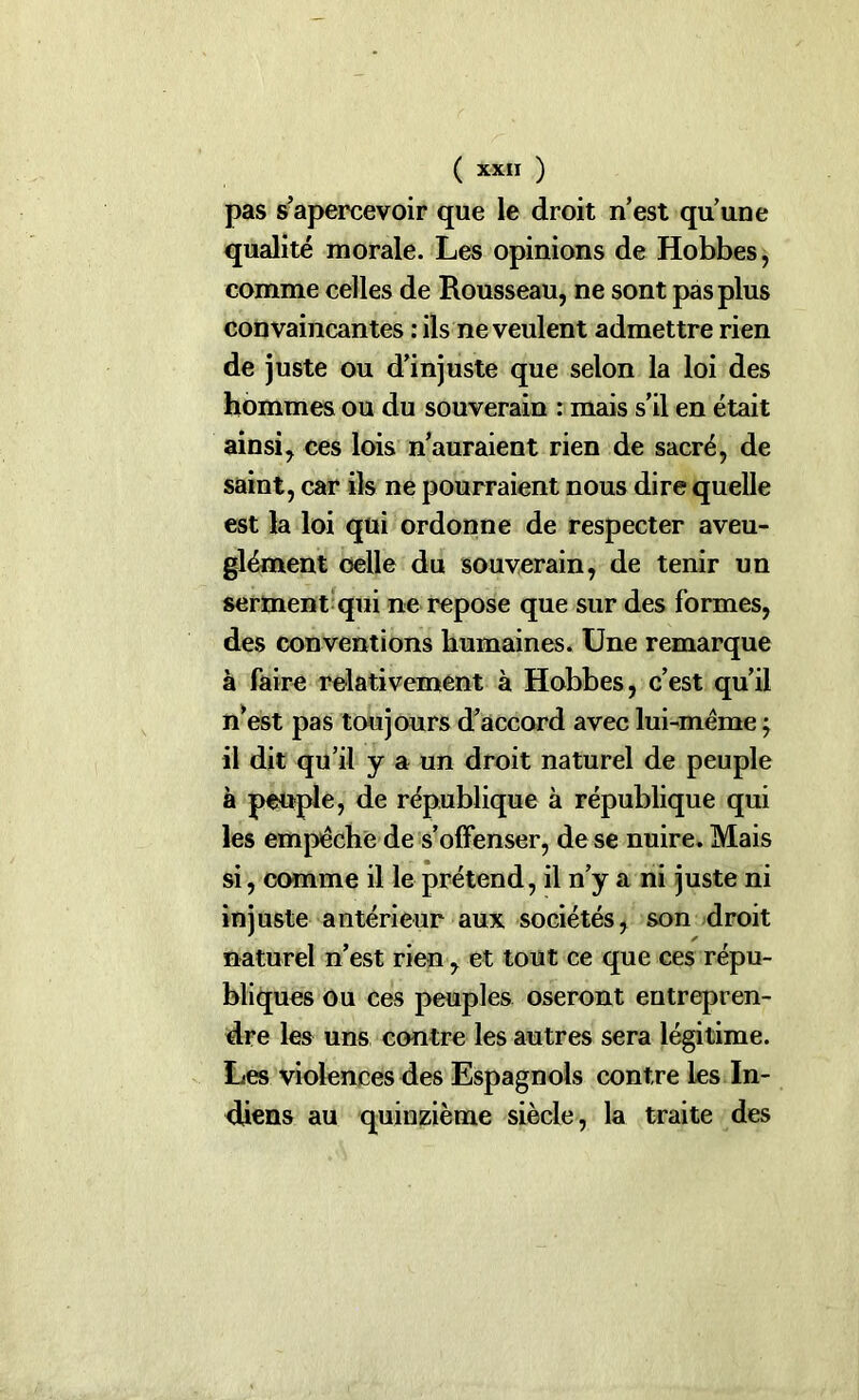 pas s’apercevoir que le droit n’est qu’une qualité morale. Les opinions de Hobbes, comme celles de Rousseau, ne sont pas plus convaincantes : ils ne veulent admettre rien de juste ou d’injuste que selon la loi des hommes ou du souverain : mais s’il en était ainsi, ces lois n’auraient rien de sacré, de saint, car ils ne pourraient nous dire quelle est la loi qui ordonne de respecter aveu- glément celle du souverain, de tenir un serment qui ne repose que sur des formes, des conventions humaines. Une remarque à faire relativement à Hobbes, c’est qu’il n’est pas toujours d’accord avec lui-même ; il dit qu’il y a un droit naturel de peuple à peuple, de république à république qui les empêche de s’offenser, de se nuire. Mais si, comme il le prétend, il n’y a ni juste ni injuste antérieur aux sociétés, son droit naturel n’est rien, et tout ce que ces répu- bliques ou ces peuples oseront entrepren- dre les uns contre les autres sera légitime. Les violences des Espagnols contre les In- diens au quinzième siècle, la traite des