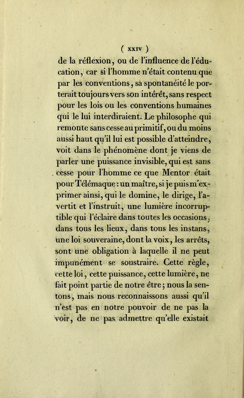 de la réflexion, ou de l’influence de l’édu- cation, car si l’homme n’était contenu que par les conventions, sa spontanéité le por- terait toujours vers son intérêt, sans respect pour les lois ou les conventions humaines qui le lui interdiraient. Le philosophe qui remonte sans cesse au primitif, ou du moins aussi haut qu’il lui est possible d’atteindre, voit dans le phénomène dont je viens de parler une puissance invisible, qui est sans cesse pour l’homme ce que Mentor était pour Télémaque : un maître, si je puis m’ex- primer ainsi, qui le domine, le dirige, l’a- vertit et l’instruit, une lumière incorrup- tible qui l'éclaire dans toutes les occasions; dans tous les lieux, dans tous les instans, une loi souveraine, dont la voix, les arrêts, sont une obligation à laquelle il ne peut impunément se soustraire. Cette règle, cette loi, cette puissance, cette lumière, ne fait point partie de notre être ; nous la sen- tons, mais nous reconnaissons aussi qu’il n’est pas en notre pouvoir de ne pas la voir, de ne pas admettre qu’elle existait