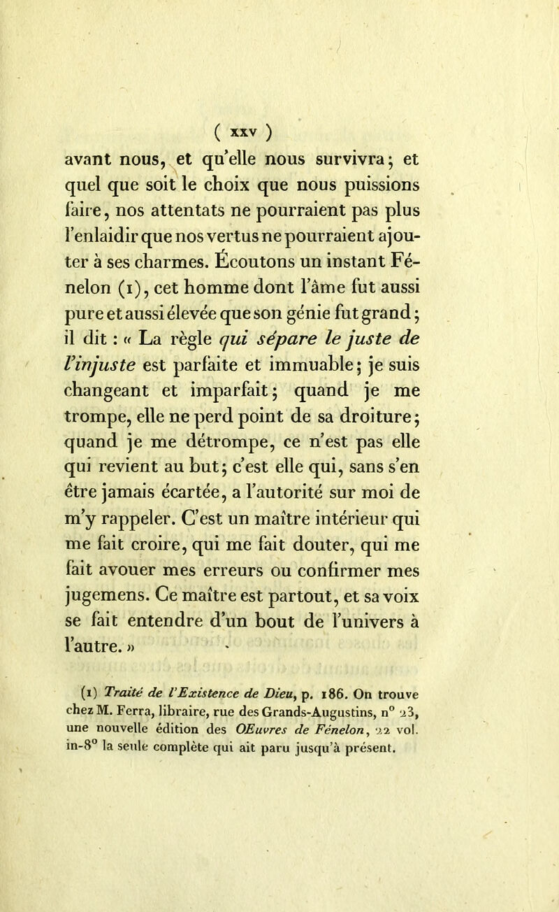 avant nous, et qu’elle nous survivra; et quel que soit le choix que nous puissions faire, nos attentats ne pourraient pas plus l’enlaidir que nos vertus ne pourraient ajou- ter à ses charmes. Écoutons un instant Fé- nelon (i), cet homme dont l’âme fut aussi pure et aussi élevée que son génie fut grand ; il dit : « La règle qui sépare le juste de l’injuste est parfaite et immuable; je suis changeant et imparfait; quand je me trompe, elle ne perd point de sa droiture; quand je me détrompe, ce n’est pas elle qui revient au but; c’est elle qui, sans s’en être jamais écartée, a l’autorité sur moi de m’y rappeler. C’est un maître intérieur qui me fait croire, qui me fait douter, qui me fait avouer mes erreurs ou confirmer mes jugemens. Ce maître est partout, et sa voix se fait entendre d’un bout de l’univers à l’autre. » (i) Traité de l’Existence de Dieu, p. 186. On trouve chezM. Ferra, libraire, rue des Grands-Augustins, n° z3, une nouvelle édition des OEuvres de Fénelon, xi vol. in-8° la seule complète qui ait paru jusqu’à présent.