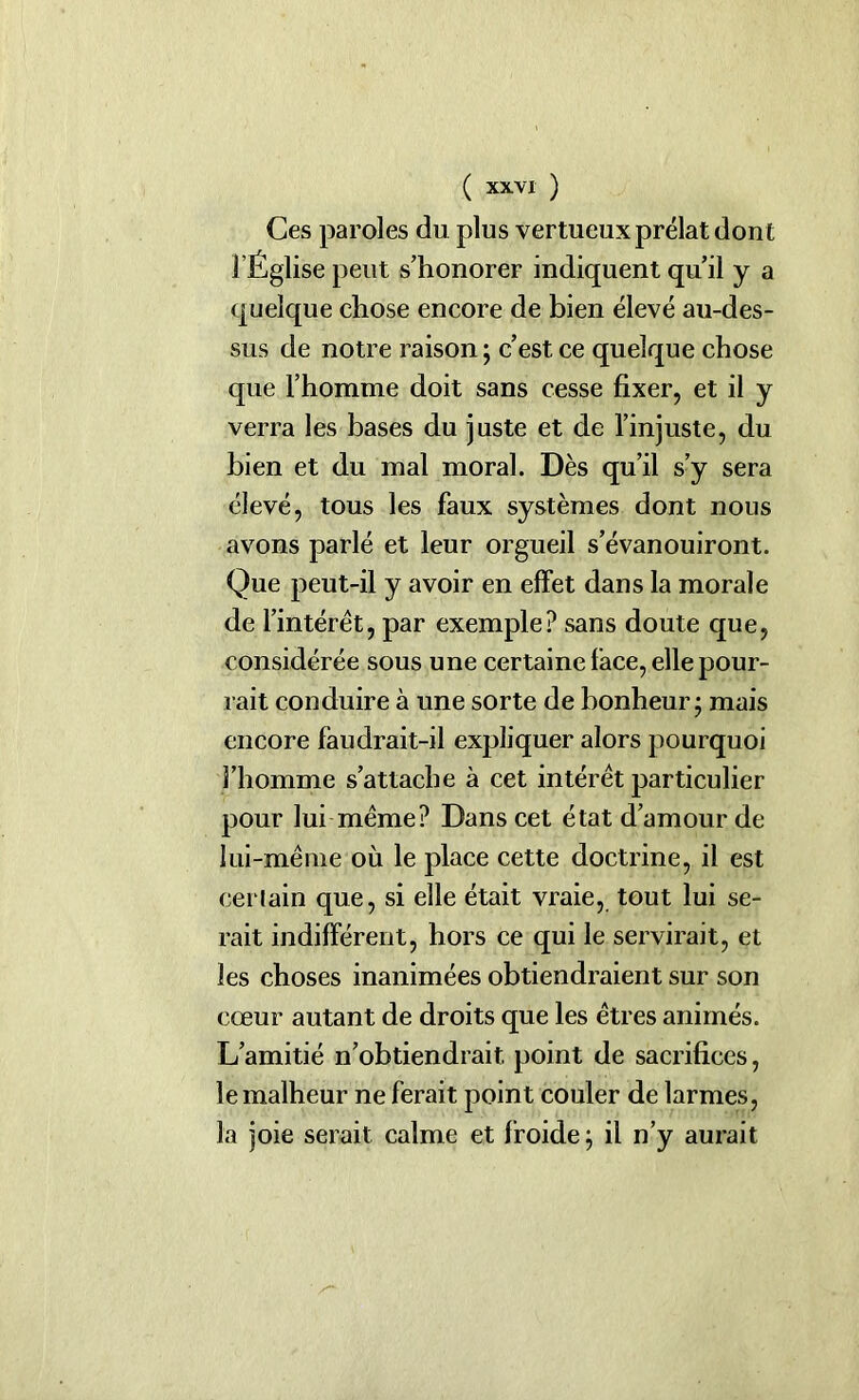 Ces paroles du plus vertueux prélat dont l’Église peut s’honorer indiquent qu’il y a quelque chose encore de bien élevé au-des- sus de notre raison ; c’est ce quelque chose que l’homme doit sans cesse fixer, et il y verra les bases du juste et de l’injuste, du bien et du mal moral. Dès qu’il s’y sera élevé, tous les faux systèmes dont nous avons parlé et leur orgueil s’évanouiront. Que peut-il y avoir en effet dans la morale de l’intérêt, par exemple? sans doute que, considérée sous une certaine face, elle pour- rait conduire à une sorte de bonheur; mais encore faudrait-il expliquer alors pourquoi l’homme s’attache à cet intérêt particulier pour lui même? Dans cet état d’amour de lui-même où le place cette doctrine, il est certain que, si elle était vraie, tout lui se- rait indifférent, hors ce qui le servirait, et les choses inanimées obtiendraient sur son cœur autant de droits que les êtres animés. L’amitié n’obtiendrait point de sacrifices, le malheur ne ferait point couler de larmes, la joie serait calme et froide; il n’y aurait