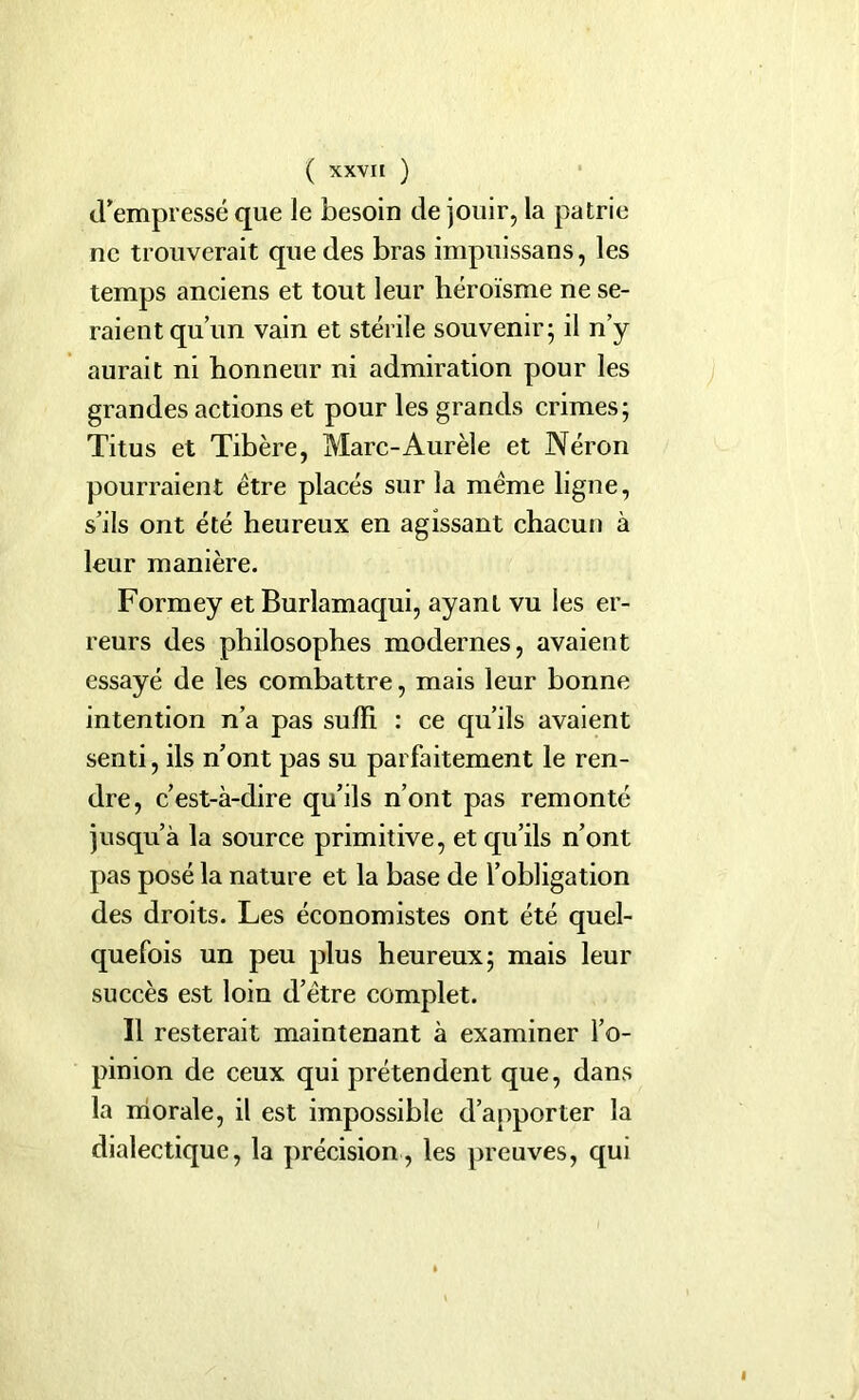 d’empressé que le besoin de jouir, la patrie ne trouverait que des bras impuissans, les temps anciens et tout leur héroïsme ne se- raient qu’un vain et stérile souvenir; il n’y aurait ni honneur ni admiration pour les grandes actions et pour les grands crimes; Titus et Tibère, Marc-Aurèle et Néron pourraient être placés sur la même ligne, s’ils ont été heureux en agissant chacun à leur manière. Formey et Burlamaqui, ayant vu les er- reurs des philosophes modernes, avaient essayé de les combattre, mais leur bonne intention n’a pas suffi : ce qu’ils avaient senti, ils n’ont pas su parfaitement le ren- dre, c’est-à-dire qu’ils n’ont pas remonté jusqu’à la source primitive, et qu’ils n’ont pas posé la nature et la base de l’obligation des droits. Les économistes ont été quel- quefois un peu plus heureux; mais leur succès est loin d’être complet. Il resterait maintenant à examiner l’o- pinion de ceux qui prétendent que, dans la morale, il est impossible d’apporter la dialectique, la précision, les preuves, qui