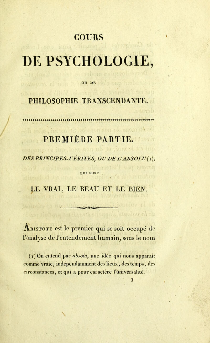 COURS DE PSYCHOLOGIE, Oü DE PHILOSOPHIE TRANSCENDANTE. PREMIÈRE PARTIE. DES PRINCIPES- VÉRITÉS, OU DE L’ABSOLU(i), QUI SONT LE VRAI, LE BEAU ET LE BIEN. Aristote est le premier qui se soit occupé de l’analyse de rentendement humain, sous le nom (i) On entend par absolu, une idée qui nous apparaît comme vraie, indépendamment des lieux, des temps, des circonstances, et qui a pour caractère l’ùnivérsalité. \ I