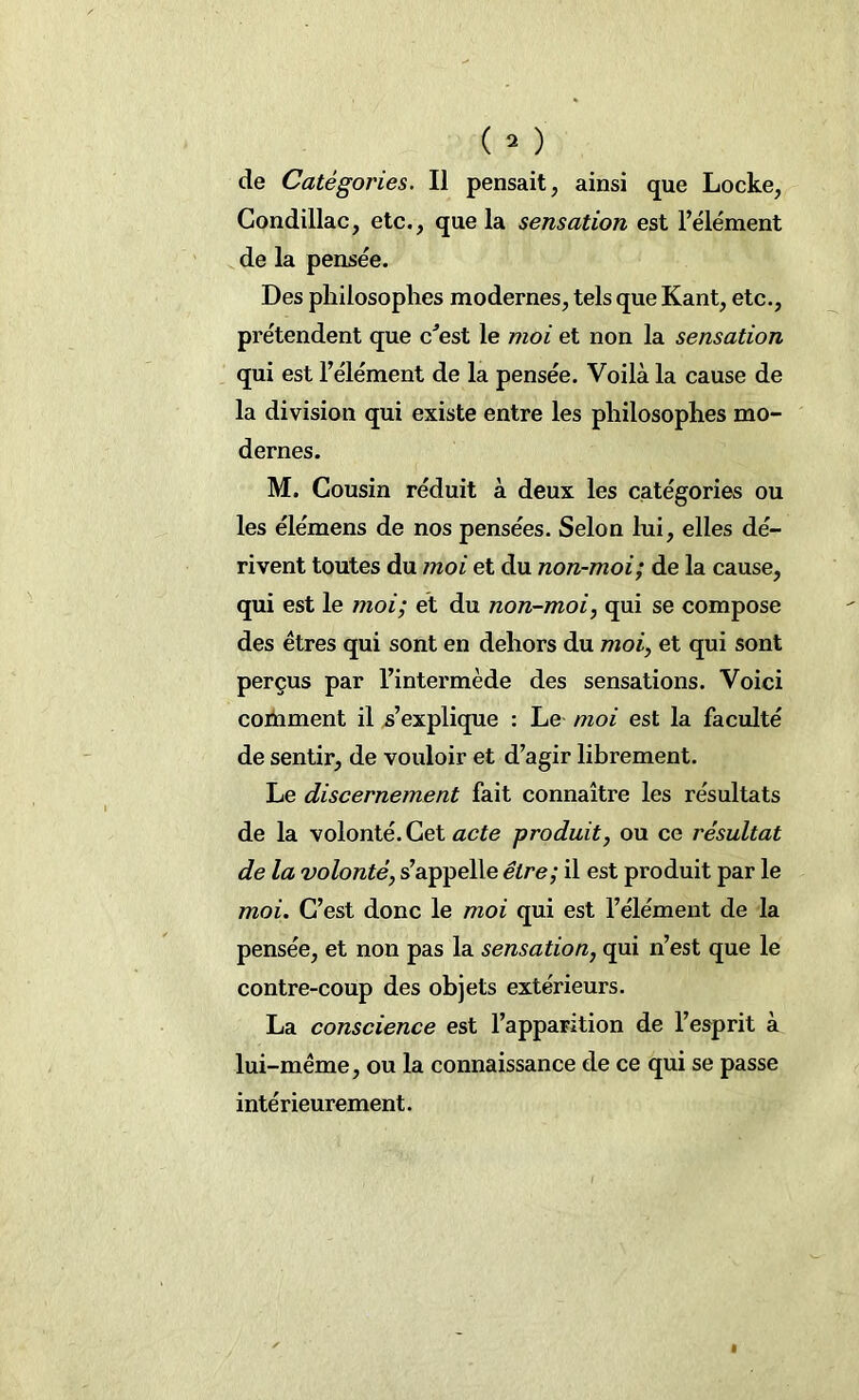 Condillac, etc., que la sensation est l’élément de la pensée. Des philosophes modernes, tels que Kant, etc., prétendent que c’est le moi et non la sensation qui est l’élément de la pensée. Voilà la cause de la division qui existe entre les philosophes mo- dernes. M. Cousin réduit à deux les catégories ou les élémens de nos pensées. Selon lui, elles dé- rivent toutes du moi et du non-moi; de la cause, qui est le moi; et du non-moi, qui se compose des êtres qui sont en dehors du moi, et qui sont perçus par l’intermède des sensations. Voici coiïiment il s’explique : Le moi est la faculté de sentir, de vouloir et d’agir librement. Le discernement fait connaître les résultats de la volonté. Cet acte produit, ou ce résultat de la volonté, s’appelle être; il est produit par le moi. C’est donc le moi qui est l’élément de la pensée, et non pas la sensation, qui n’est que le contre-coup des objets extérieurs. La conscience est l’apparition de l’esprit à lui-même, ou la connaissance de ce qui se passe intérieurement.
