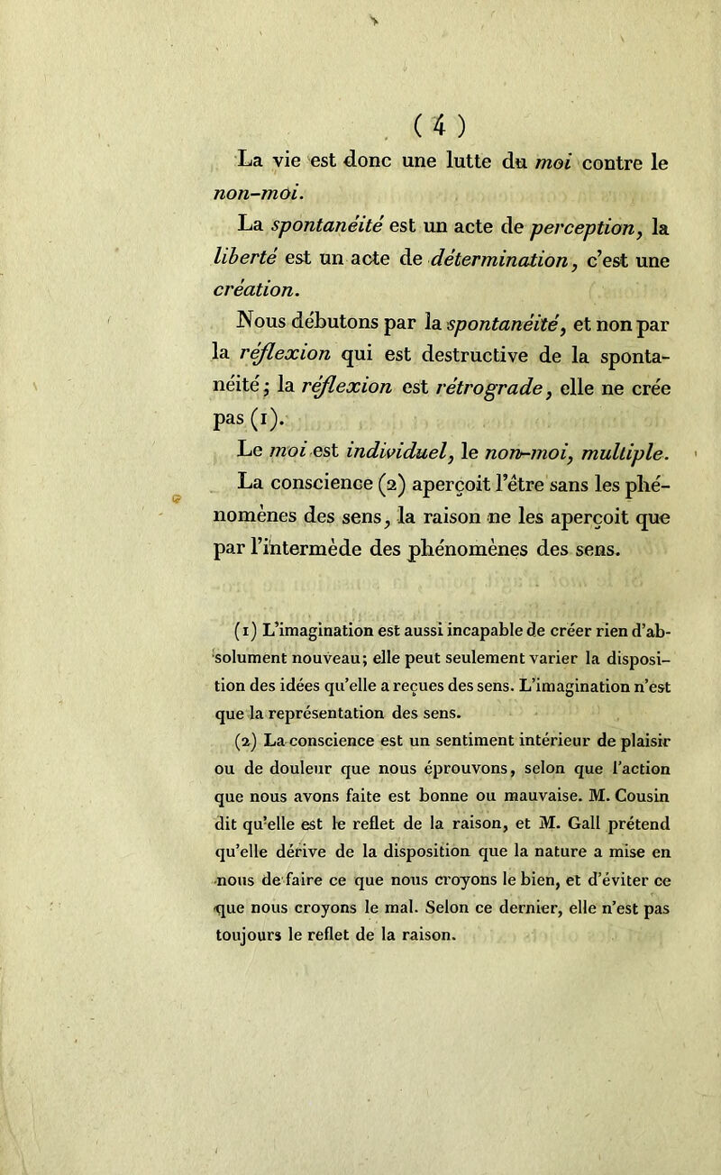La vie est donc une lutte du moi contre le non-moi. La spontanéité est un acte de perception, la liberté est un acte de détermination, c’est une création. Nous débutons par la spontanéité, et non par la réflexion qui est destructive de la sponta- néité j la réflexion est rétrograde, elle ne crée pas (i). Le moi est individuel, le non-moi, multiple. La conscience (a) aperçoit l’étre sans les phé- nomènes des sens, la raison ne les aperçoit que par l’intermède des phénomènes des sens. (i) L’imagination est aussi incapable de créer rien d’ab- solument nouveau; elle peut seulement varier la disposi- tion des idées qu’elle a reçues des sens. L’imagination n’est que la représentation des sens. (a) La conscience est un sentiment intérieur de plaisir ou de douleur que nous éprouvons, selon que l’action que nous avons faite est bonne ou mauvaise. M. Cousin dit qmelle est le reflet de la raison, et M. Gall prétend qu’elle dérive de la disposition que la nature a mise en nous dé faire ce que nous croyons le bien, et d’éviter ce que nous croyons le mal. Selon ce dernier, elle n’est pas toujours le reflet de la raison.