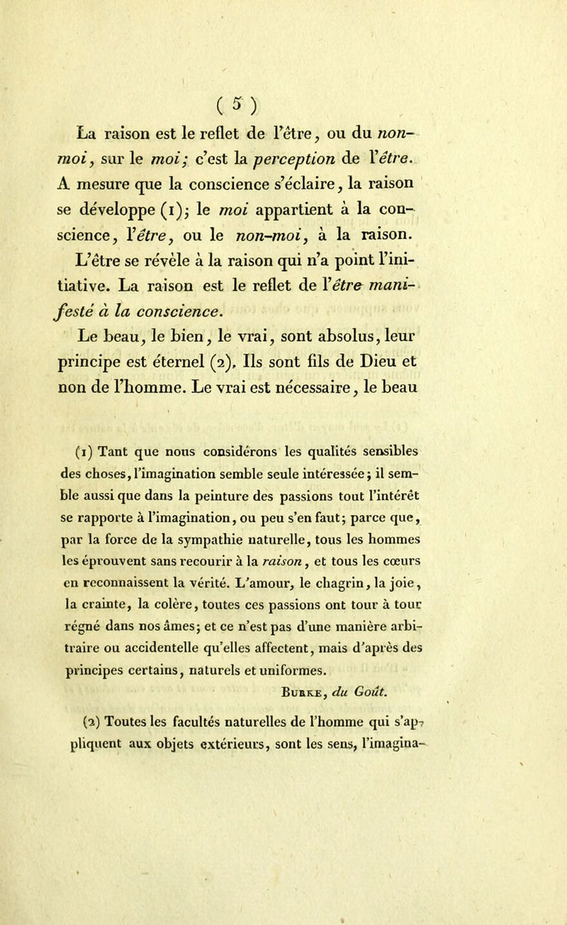 La raison est le reflet de Fètre, ou du non- moi, sur le moi; c’est la perception de Y être. A mesure que la conscience s’éclaire, la raison se développe (i); le moi appartient à la con- science, Y être, ou le non-moi, à la raison. L’étre se révèle à la raison qui n’a point l’ini- tiative. La raison est le reflet de Yêtr& mani- festé à la conscience. Le beau, le bien, le vrai, sont absolus, leur principe est éternel (2), Ils sont fils de Dieu et non de l’bomme. Le vrai est nécessaire, le beau (1) Tant que nous considérons les qualités sensibles des choses,l’imagination semble seule intéressée; il sem- ble aussi que dans la peinture des passions tout l’intérêt se rapporte à l’imagination, ou peu s’en faut; parce que, par la force de la sympathie naturelle, tous les hommes les éprouvent sans l’ecourir à la raison, et tous les cœurs en reconnaissent la vérité. L'amour, le chagrin, la joie, la crainte, la colère, toutes ces passions ont tour à tour régné dans nos âmes; et ce n’est pas d’une manière arbi- traire ou accidentelle qu’elles affectent, mais d’après des principes certains, naturels et uniformes. ButtKE, du Goût. (2) Toutes les facultés naturelles de l’homme qui s’ap7 pliquent aux objets extérieurs, sont les sens, l’imagina-