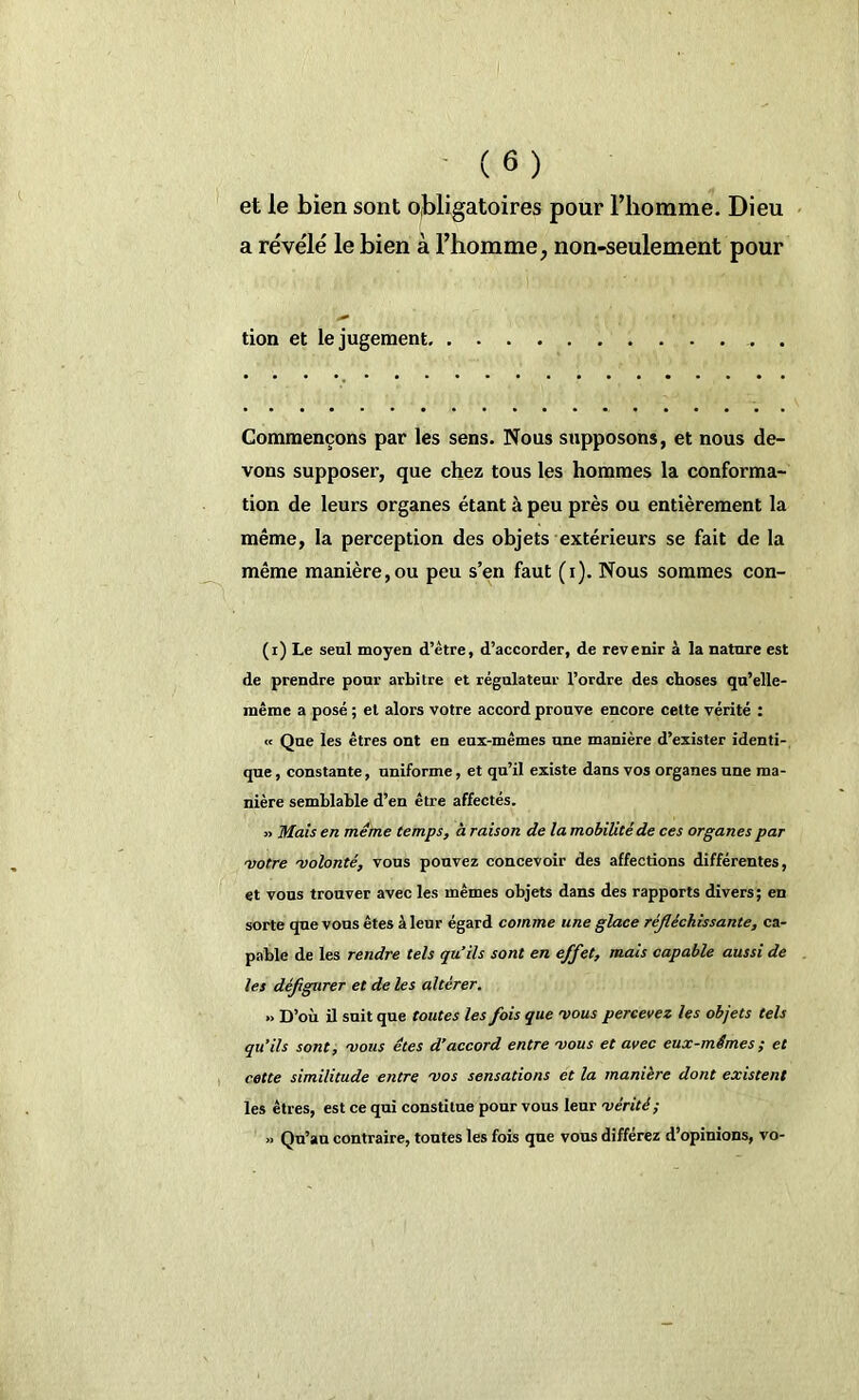et le bien sont obligatoires pour l’iiomme. Dieu a révélé le bien à l’homme, non-seulement pour tion et le jugement. Commençons par les sens. Nous supposons, et nous de- vons supposer, que chez tous les hommes la conforma- tion de leurs organes étant à peu près ou entièrement la même, la perception des objets extérieurs se fait de la même manière,ou peu s’en faut (i). Nous sommes con- (i) Le seul moyen d’être, d’accorder, de revenir à la nature est de prendre pour arbitre et régulateur l’ordre des choses qu’elle- même a posé ; et alors votre accord prouve encore cette vérité : « Que les êtres ont en eux-mêmes une manière d’exister identi- que , constante, uniforme, et qu’il existe dans vos organes une ma- nière semblable d’en être affectés. » Mais en même temps, à raison de la mobilité de ces organes par •votre •volonté, vous pouvez concevoir des affections différentes, et vous trouver avec les mêmes objets dans des rapports divers ; en sorte que vous êtes à leur égard comme une glace réfléchissante, ca- pable de les rendre tels qu’ils sont en effet, mais capable aussi de les défigurer et de les altérer. » D’où il suit que toutes les fois que vous percevez les objets tels qu’ils sont, vous êtes d’accord entre vous et avec eux-mêmes ; et cette similitude entre vos sensations et la manière dont existent les êtres, est ce qui constitue pour vous leur vérité; » Qu’au contraire, toutes les fois que vous différez d’opinions, vo-