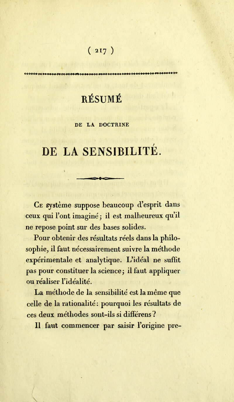 RÉSUMÉ DE LA DOCTRINE DE LA SENSIBILITÉ. Ce système suppose beaucoup d’esprit dans ceux qui l’ont imaginé -, il est malheureux qu’il ne repose point sur des bases solides. Pour obtenir des résultats réels dans la philo- sophie, il faut nécessairement suivre la méthode expérimentale et analytique. L’idéal ne suffit pas pour constituer la science ; il faut appliquer ou réaliser l’idéalité. La méthode de la sensibilité est la même que celle de la rationalité : pourquoi les résultats de ces deux méthodes sont-ils si différens ? Il faut commencer par saisir l’origine pre-