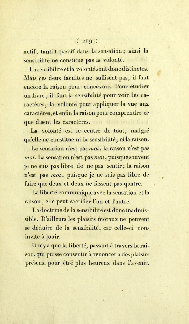 actif, tantôt passif dans la sensation • ainsi la sensibilité ne constitue pas la volonté. La sensibilité et la volonté sont donc distinctes. Mais ces deux facultés ne suffisent pas, il faut encore la raison pour concevoir. Pour étudier un livre, il faut la sensibilité pour voir les ca- ractères, la volonté pour appliquer la vue aux caractères, et enfin la raison pour comprendre ce que disent les caractères. La volonté est le centre de tout, malgré quelle ne constitue ni la sensibilité, ni la raison. La sensation n’est pas moi, la raison n’est pas moi. La sensation n’est pas moi, puisque souvent je ne suis pas libre de ne pas sentir ; la raison n’est pas moi, puisque je ne suis pas libre de faire que deux et deux ne fassent pas quatre. La liberté communique avec la sensation et la raison, elle peut sacrifier l’un et l’autre. La doctrine de la sensibilité est donc inadmis- sible. D’ailleurs les plaisirs moraux ne peuvent se déduire de la sensibilité, car celle-ci nous invite à jouir. Il n’y a que la liberté, passant à travers la rai- son, qui puisse consentir à renoncer à des plaisirs présens, pour être plus heureux dans l’asenir.