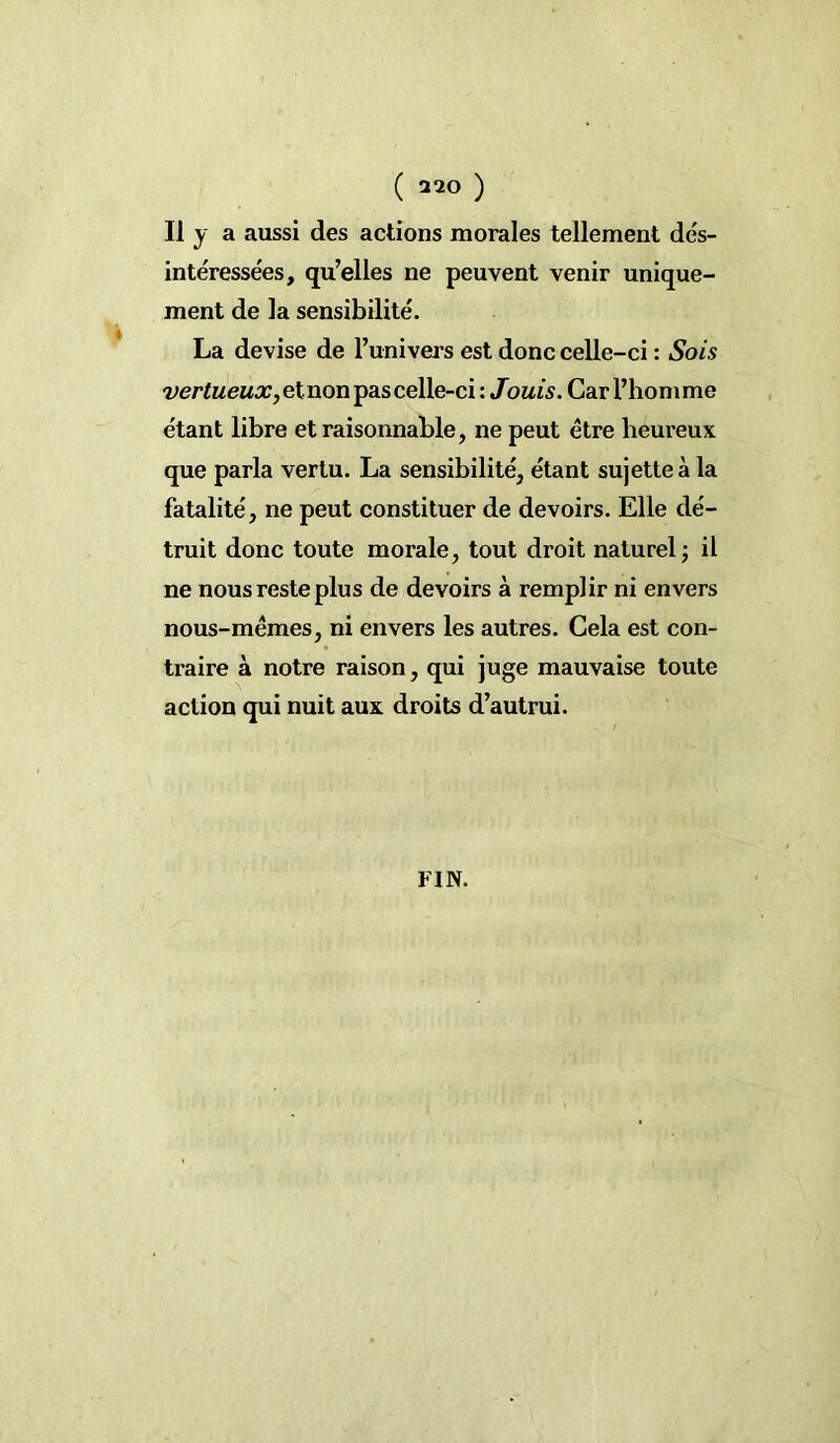 Il y a aussi des actions morales tellement dés- intéressées, qu’elles ne peuvent venir unique- ment de la sensibilité. La devise de l’univers est donc celle-ci : Sois vertueux, et non pas celle-ci : Jouis. Car l’homme étant libre et raisonnable, ne peut être heureux que parla vertu. La sensibilité, étant sujette à la fatalité, ne peut constituer de devoirs. Elle dé- truit donc toute morale, tout droit naturel; il ne nous reste plus de devoirs à remplir ni envers nous-mêmes, ni envers les autres. Cela est con- traire à notre raison, qui juge mauvaise toute action qui nuit aux droits d’autrui. FIN.