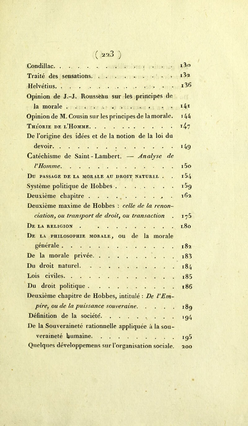 ( ‘29.3 ) Condillac , . . . . i3o Traité des sensations Helvétius. Opinion de J.-J. Rousseau sur les principes de la morale i4* Opinion de M. Cousin sur les principes de la morale. 144 Théorie de l’Homme i47 De l’origine des idées et de la notion de la loi du devoir 149 Catéchisme de Saint - Lambert. — Analyse de l’Homme 15o Du PASSAGE DE LA MORALE AU DROIT NATUREL . . l54 Système politique de Hobbes i5g Deuxième chapitre 162 Deuxième maxime de Hobbes : celle de la renon- ciation, ou transport de droit, ou transaction . iy5 De la religion . 1.80 De la philosophie morale, ou de la morale générale 182 De la morale privée i83 Du droit naturel . 184 Lois civiles i85 Du droit politique 186 Deuxième chapitre de Hobbes, intitulé : De l’Em- pire, ou de la puissance souveraine 189 Définition de la société' ^ . . . 194 De la Souveraineté rationnelle appliquée à la sou- veraineté humaine iq5 Quelques développemens sur l’organisation sociale. 200