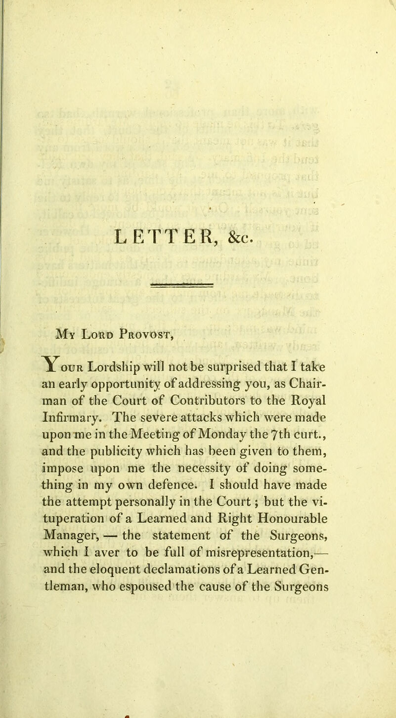 LETTER, &c. My Lord Provost, our Lordship will not be surprised that I take an early opportunity of addressing you, as Chair- man of the Court of Contributors to the Royal Infirmary. The severe attacks which were made upon me in the Meeting of Monday the 7th curt., and the publicity which has been given to them, impose upon me the necessity of doing some- thing in my own defence. I should have made the attempt personally in the Court; but the vi- tuperation of a Learned and Right Honourable Manager, — the statement of the Surgeons, which I aver to be full of misrepresentation,— and the eloquent declamations of a Learned Gen- tleman, who espoused the cause of the Surgeons