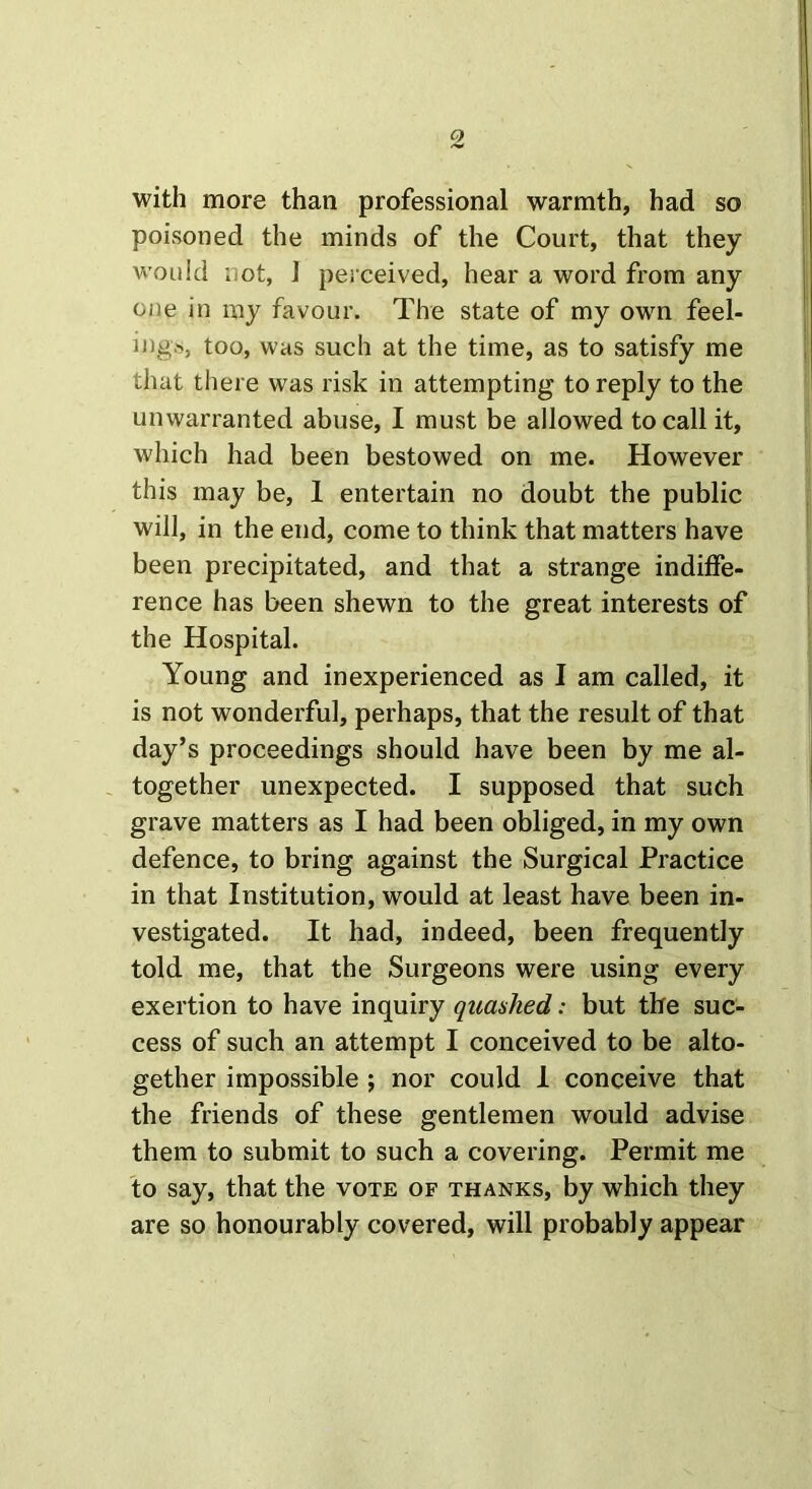 with more than professional warmth, had so poisoned the minds of the Court, that they would l ot, 1 perceived, hear a word from any one in my favour. The state of my own feel- ing*, too, was such at the time, as to satisfy me that there was risk in attempting to reply to the unwarranted abuse, I must be allowed to call it, which had been bestowed on me. However this may be, I entertain no doubt the public will, in the end, come to think that matters have been precipitated, and that a strange indiffe- rence has been shewn to the great interests of the Hospital. Young and inexperienced as I am called, it is not wonderful, perhaps, that the result of that day’s proceedings should have been by me al- together unexpected. I supposed that such grave matters as I had been obliged, in my own defence, to bring against the Surgical Practice in that Institution, would at least have been in- vestigated. It had, indeed, been frequently told me, that the Surgeons were using every exertion to have inquiry quashed: but the suc- cess of such an attempt I conceived to be alto- gether impossible ; nor could 1 conceive that the friends of these gentlemen would advise them to submit to such a covering. Permit me to say, that the vote of thanks, by which they are so honourably covered, will probably appear