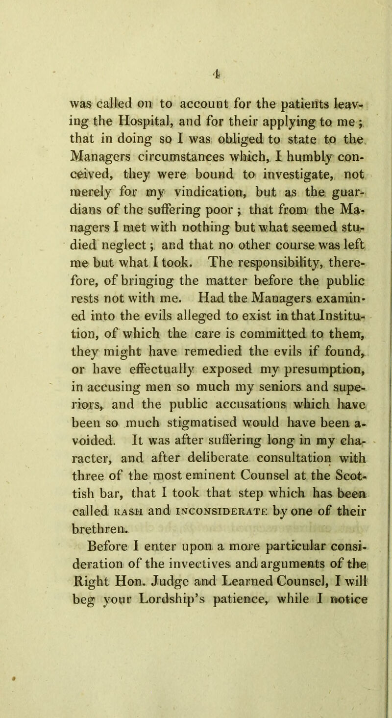 was called on to account for the patients leav- ing the Hospital, and for their applying to me ; that in doing so I was obliged to state to the Managers circumstances which, I humbly con- ceived, they were bound to investigate, not merely for my vindication, but as the guar- dians of the suffering poor ; that from the Ma- nagers I met with nothing but what seemed stu- died neglect; and that no other course was left me but what I took. The responsibility, there- fore, of bringing the matter before the public rests not with me. Had the Managers examin- ed into the evils alleged to exist in that Institu- tion, of which the care is committed to them, they might have remedied the evils if found, or have effectually exposed my presumption, in accusing men so much my seniors and supe- riors, and the public accusations which have been so much stigmatised would have been a- voided. It was after suffering long in my cha- racter, and after deliberate consultation with three of the most eminent Counsel at the Scot- tish bar, that I took that step which has been called rash and inconsiderate by one of their brethren. Before I enter upon, a moire particular consi- deration of the invectives and arguments of the Right Hon. Judge and Learned Counsel, I will beg your Lordship’s patience, while I notice