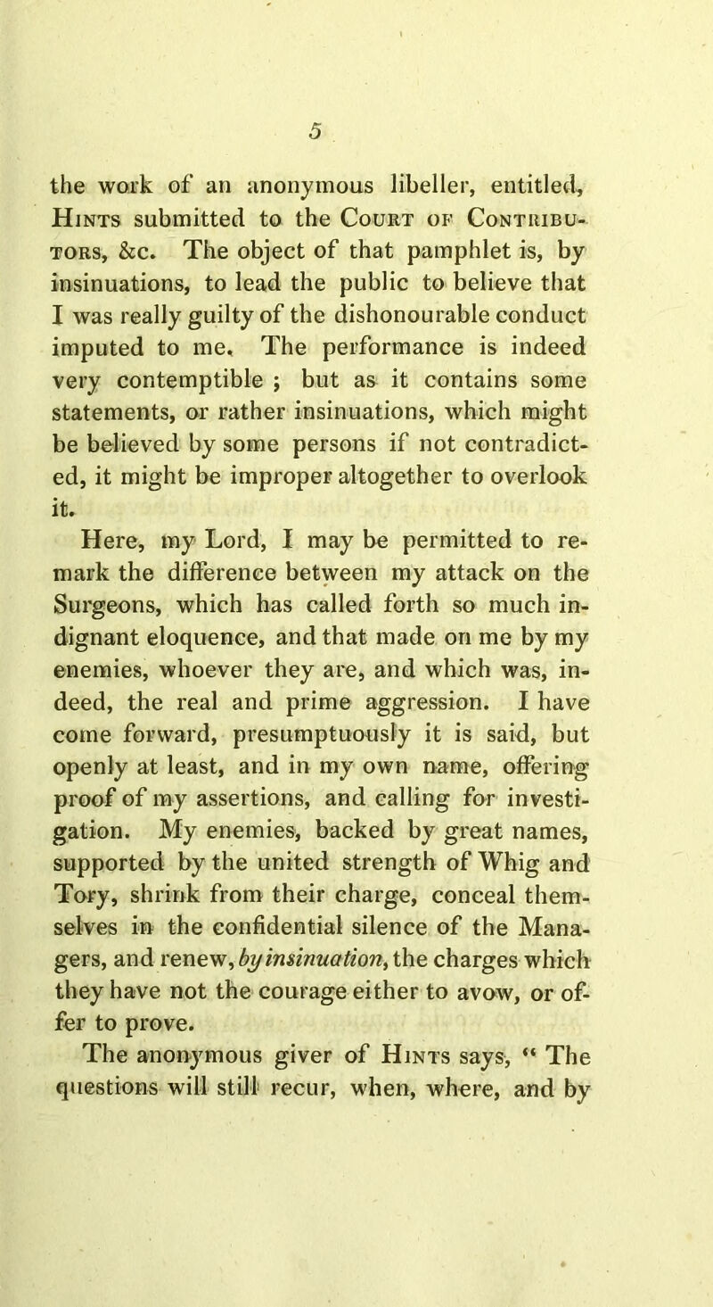 the work of an anonymous libeller, entitled. Hints submitted to the Court of Contribu- tors, &c. The object of that pamphlet is, by insinuations, to lead the public to believe that I was really guilty of the dishonourable conduct imputed to me. The performance is indeed very contemptible ; but as it contains some statements, or rather insinuations, which might be believed by some persons if not contradict- ed, it might be improper altogether to overlook it. Here, my Lord, I may be permitted to re- mark the difference between my attack on the Surgeons, which has called forth so much in- dignant eloquence, and that made on me by my enemies, whoever they are, and which was, in- deed, the real and prime aggression. I have come forward, presumptuously it is said, but openly at least, and in my own name, offering proof of my assertions, and calling for investi- gation. My enemies, backed by great names, supported by the united strength of Whig and Tory, shrink from their charge, conceal them- selves in the confidential silence of the Mana- gers, and renew, byinsinuation, the charges which they have not the courage either to avow, or of- fer to prove. The anonymous giver of Hints says, “ The questions will still recur, when, where, and by