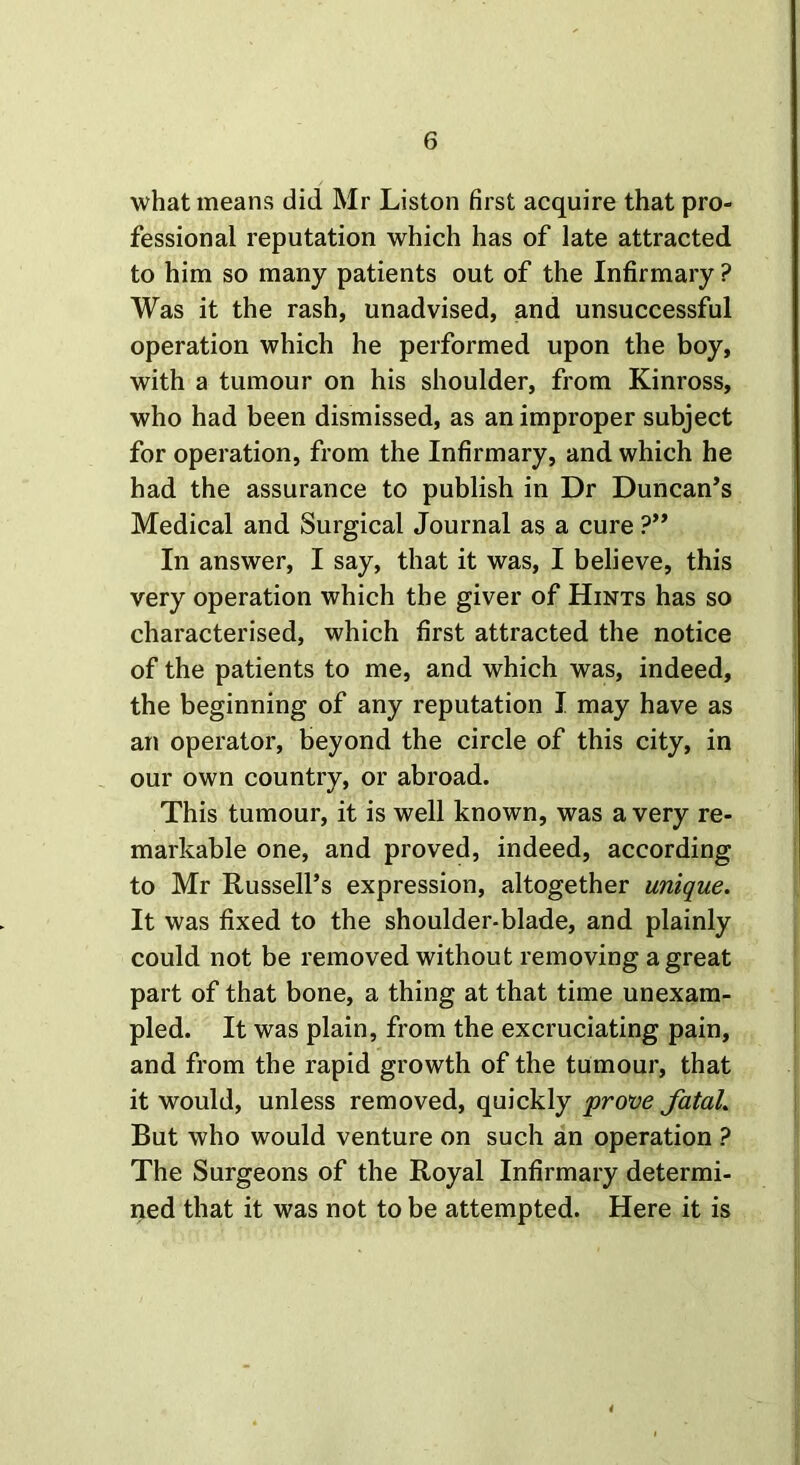 what means did Mr Liston first acquire that pro- fessional reputation which has of late attracted to him so many patients out of the Infirmary ? Was it the rash, unadvised, and unsuccessful operation which he performed upon the boy, with a tumour on his shoulder, from Kinross, who had been dismissed, as an improper subject for operation, from the Infirmary, and which he had the assurance to publish in Dr Duncan’s Medical and Surgical Journal as a cure ?” In answer, I say, that it was, I believe, this very operation which the giver of Hints has so characterised, which first attracted the notice of the patients to me, and which was, indeed, the beginning of any reputation I may have as an operator, beyond the circle of this city, in our own country, or abroad. This tumour, it is well known, was a very re- markable one, and proved, indeed, according to Mr Russell’s expression, altogether unique. It was fixed to the shoulder-blade, and plainly could not be removed without removing a great part of that bone, a thing at that time unexam- pled. It was plain, from the excruciating pain, and from the rapid growth of the tumour, that it would, unless removed, quickly prove fatal. But who would venture on such an operation ? The Surgeons of the Royal Infirmary determi- ned that it was not to be attempted. Here it is