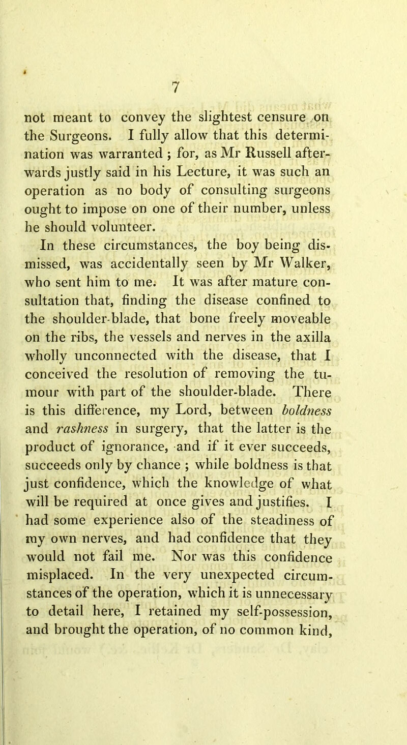 not meant to convey the slightest censure on the Surgeons. I fully allow that this determi- nation was warranted ; for, as Mr Russell after- wards justly said in his Lecture, it was such an operation as no body of consulting surgeons ought to impose on one of their number, unless he should volunteer. In these circumstances, the boy being dis- missed, was accidentally seen by Mr Walker, who sent him to me. It was after mature con- sultation that, finding the disease confined to the shoulder-blade, that bone freely moveable on the ribs, the vessels and nerves in the axilla wholly unconnected with the disease, that I conceived the resolution of removing the tu- mour with part of the shoulder-blade. There is this difference, my Lord, between boldness and rashness in surgery, that the latter is the product of ignorance, and if it ever succeeds, succeeds only by chance ; while boldness is that just confidence, which the knowledge of what will be required at once gives and justifies. I had some experience also of the steadiness of my own nerves, and had confidence that they would not fail me. Nor was this confidence misplaced. In the very unexpected circum- stances of the operation, which it is unnecessary to detail here, I retained my self-possession, and brought the operation, of no common kind.