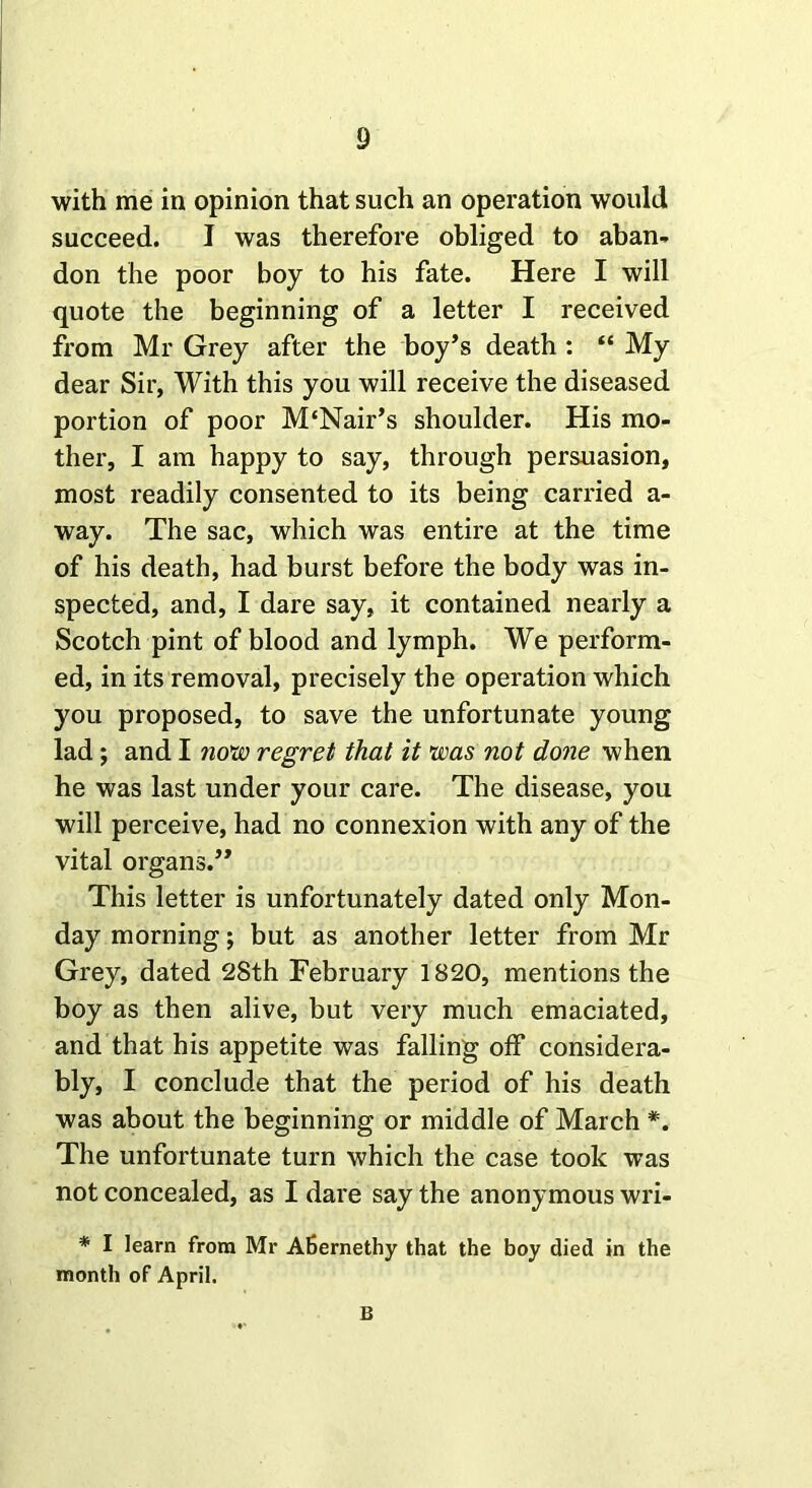 with me in opinion that such an operation would succeed. I was therefore obliged to aban- don the poor boy to his fate. Here I will quote the beginning of a letter I received from Mr Grey after the boy’s death : “ My dear Sir, With this you will receive the diseased portion of poor M‘Nair’s shoulder. His mo- ther, I am happy to say, through persuasion, most readily consented to its being carried a- way. The sac, which was entire at the time of his death, had burst before the body was in- spected, and, I dare say, it contained nearly a Scotch pint of blood and lymph. We perform- ed, in its removal, precisely the operation which you proposed, to save the unfortunate young lad; and I now regret that it was not done when he was last under your care. The disease, you will perceive, had no connexion with any of the vital organs.” This letter is unfortunately dated only Mon- day morning; but as another letter from Mr Grey, dated 2Sth February 1820, mentions the boy as then alive, but very much emaciated, and that his appetite was falling off considera- bly, I conclude that the period of his death was about the beginning or middle of March *. The unfortunate turn which the case took was not concealed, as I dare say the anonymous wri- * I learn from Mr Afiernethy that the boy died in the month of April. B