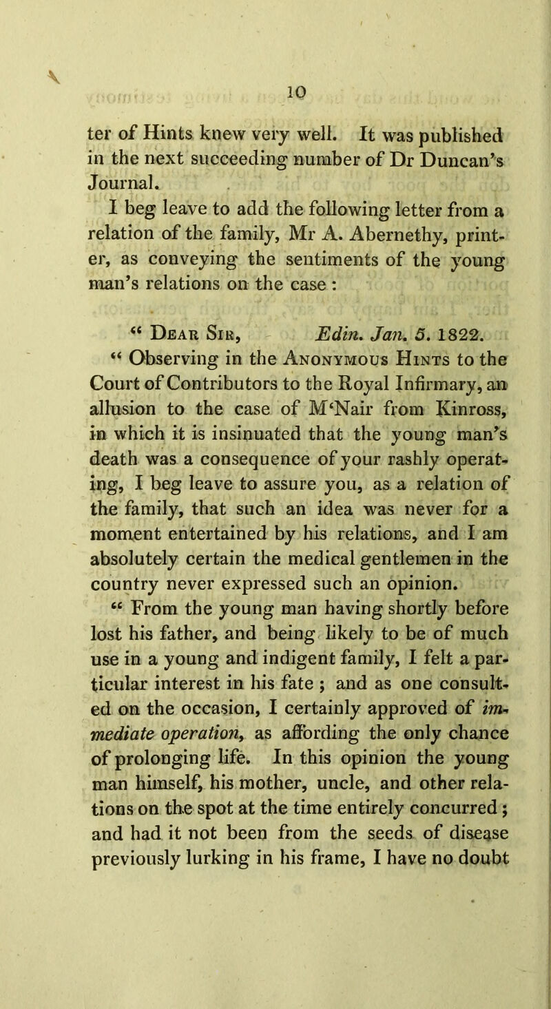 ter of Hints knew very well. It was published in the next succeeding number of Dr Duncan’s Journal. I beg leave to add the following letter from a relation of the family, Mr A. Abernethy, print- er, as conveying the sentiments of the young man’s relations on the case : “ Dear Sir, Edin. Jan. 5. 1822. “ Observing in the Anonymous Hints to the Court of Contributors to the Royal Infirmary, an- alhision to the case of M£Nair from Kinross, in which it is insinuated that the young man’s death was a consequence of your rashly operat- ing, I beg leave to assure you, as a relation of the family, that such an idea was never for a moment entertained by his relations, and I am absolutely certain the medical gentlemen in the country never expressed such an opinion. “ From the young man having shortly before lost his father, and being likely to be of much use in a young and indigent family, I felt a par- ticular interest in his fate ; and as one consult- ed on the occasion, I certainly approved of im- mediate operation, as affording the only chance of prolonging life. In this opinion the young man himself, his mother, uncle, and other rela- tions on the spot at the time entirely concurred; and had it not been from the seeds of disease previously lurking in his frame, I have no doubt