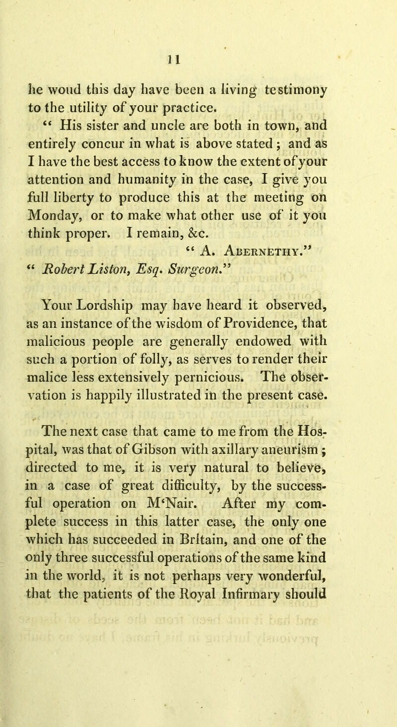 he woud this day have been a living testimony to the utility of your practice. “ His sister and uncle are both in town, and entirely concur in what is above stated ; and as I have the best access to know the extent of your attention and humanity in the case, I give you full liberty to produce this at the meeting on Monday, or to make what other use of it you think proper. I remain, &c. “ A. Abernethy.” “ Robert Liston, Esq. Surgeon.” Your Lordship may have heard it observed, as an instance of the wisdom of Providence, that malicious people are generally endowed with such a portion of folly, as serves to render their malice less extensively pernicious. The obser- vation is happily illustrated in the present case. The next case that came to me from the Hos- pital, was that of Gibson with axillary aneurism ; directed to me, it is very natural to believe, in a case of great difficulty, by the success- ful operation on M‘Nair. After my com- plete success in this latter case, the only one which has succeeded in Britain, and one of the only three successful operations of the same kind in the world, it is not perhaps very wonderful, that the patients of the Royal Infirmary should