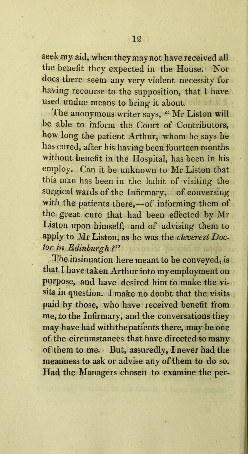 IS seek my aid, when they may not have received all the benefit they expected in the House. Nor does there seem any very violent necessity for having recourse to the supposition, that I have used undue means to bring it about. The anonymous writer says, “ Mr Liston will be able to inform the Court of Contributors, how long the patient Arthur, whom he says he has cured, after his having been fourteen months without benefit in the Hospital, has been in his employ. Can it be unknown to Mr Liston that this man has been in the habit of visiting the surgical wards of the Infirmary,—of conversing with the patients there,—of informing them of the great cure that had been effected by Mr Liston upon himself, and of advising them to apply to Mr Liston, as he was the cleverest Doc- tor in Edinburgh The insinuation here meant to be conveyed, is that I have taken Arthur into my employment on purpose, and have desired him to make the vi- sits in question. I make no doubt that the visits paid by those, who have received benefit from me, to the Infirmary, and the conversations they may have had with the patients there, may be one of the circumstances that have directed so many of them to me. But, assuredly, I never had the meanness to ask or advise any of them to do so. Had the Managers chosen to examine the per-