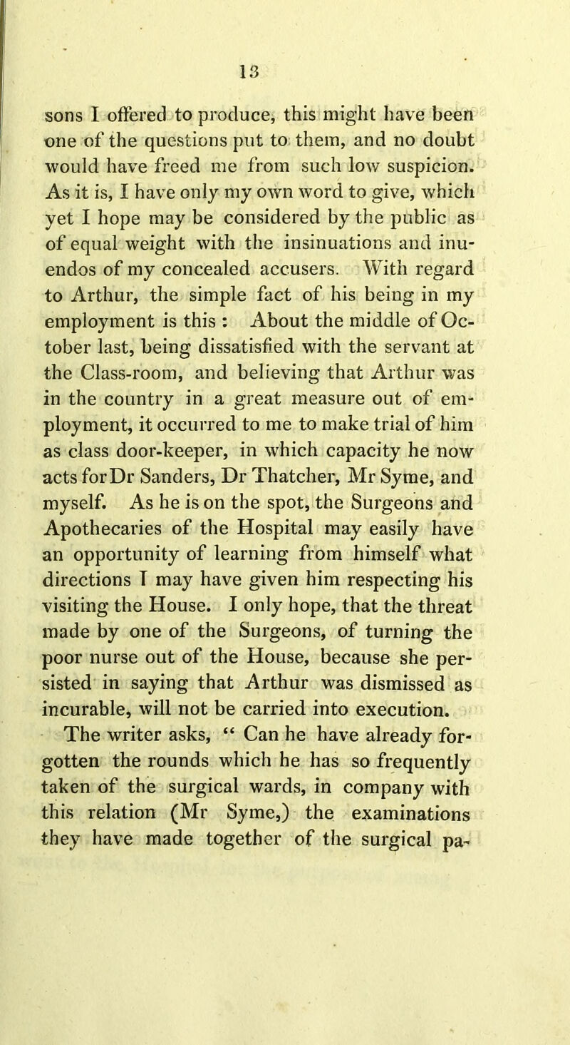 sons I offered to produce, this might have been one of the questions put to them, and no doubt would have freed me from such low suspicion. As it is, I have only my own word to give, which yet I hope may be considered by the public as of equal weight with the insinuations and inu- endos of my concealed accusers. With regard to Arthur, the simple fact of his being in my employment is this : About the middle of Oc- tober last, being dissatisfied with the servant at the Class-room, and believing that Arthur was in the country in a great measure out of em- ployment, it occurred to me to make trial of him as class door-keeper, in which capacity he now acts for Dr Sanders, Dr Thatcher, Mr Syme, and myself. As he is on the spot, the Surgeons and Apothecaries of the Hospital may easily have an opportunity of learning from himself what directions I may have given him respecting his visiting the House. I only hope, that the threat made by one of the Surgeons, of turning the poor nurse out of the House, because she per- sisted in saying that Arthur was dismissed as incurable, will not be carried into execution. The writer asks, “ Can he have already for- gotten the rounds which he has so frequently taken of the surgical wards, in company with this relation (Mr Syme,) the examinations they have made together of the surgical pa-