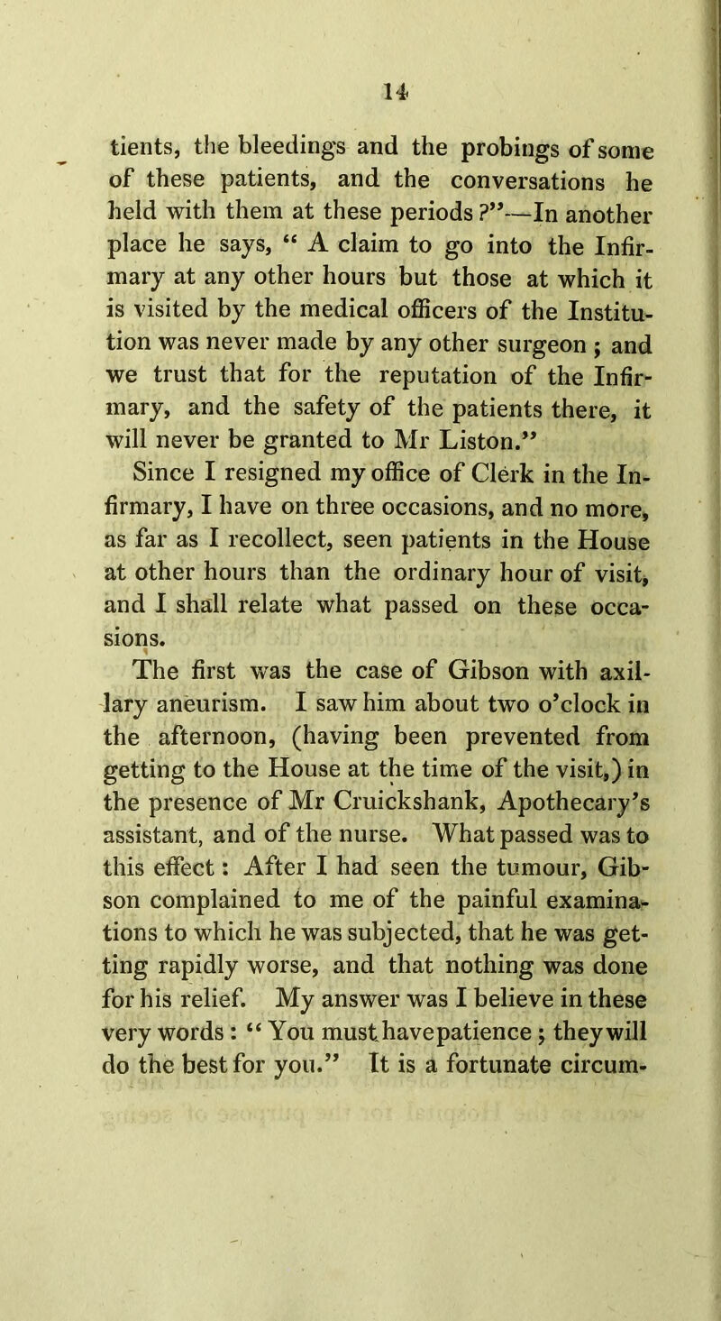 tients, the bleedings and the probings of some of these patients, and the conversations he held with them at these periods ?”—In another place he says, “ A claim to go into the Infir- mary at any other hours but those at which it is visited by the medical officers of the Institu- tion was never made by any other surgeon ; and we trust that for the reputation of the Infir- mary, and the safety of the patients there, it will never be granted to Mr Liston.” Since I resigned my office of Clerk in the In- firmary, I have on three occasions, and no more, as far as I recollect, seen patients in the House at other hours than the ordinary hour of visit, and I shall relate what passed on these occa- sions. The first was the case of Gibson with axil- lary aneurism. I saw him about two o’clock in the afternoon, (having been prevented from getting to the House at the time of the visit,) in the presence of Mr Cruickshank, Apothecary’s assistant, and of the nurse. What passed was to this effect: After I had seen the tumour, Gib- son complained to me of the painful examina- tions to which he was subjected, that he was get- ting rapidly worse, and that nothing was done for his relief. My answer was I believe in these very words : “ You must have patiencej they will do the best for you.” It is a fortunate circum-